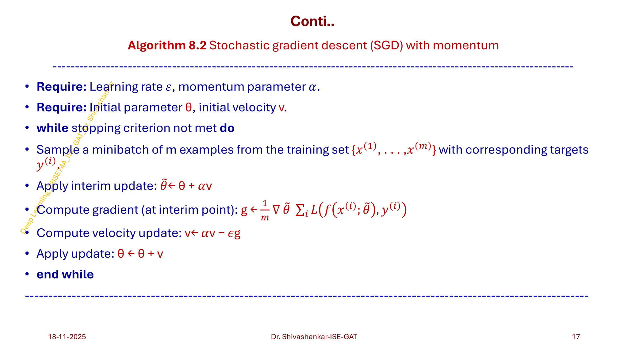 Conti..
Algorithm 8.2 Stochastic gradient descent (SGD) with momentum
----------------------------------------------------------------------------------------------------------------------
• Require: Learning rate 𝜀, momentum parameter 𝛼.
• Require: Initial parameter θ, initial velocity v.
• while stopping criterion not met do
• Sample a minibatch of m examples from the training set {𝑥 1
, . . . ,𝑥 𝑚
} with corresponding targets
𝑦 𝑖 .
• Apply interim update: ෨
𝜃← θ + 𝛼v
• Compute gradient (at interim point): g ←
1
𝑚
∇ ෨
𝜃 σ𝑖 𝐿 𝑓 𝑥 𝑖 ; ෨
𝜃 , 𝑦 𝑖
• Compute velocity update: v← 𝛼v − 𝜖g
• Apply update: θ ← θ + v
• end while
-------------------------------------------------------------------------------------------------------------------------
18-11-2025 17
Dr. Shivashankar-ISE-GAT
 