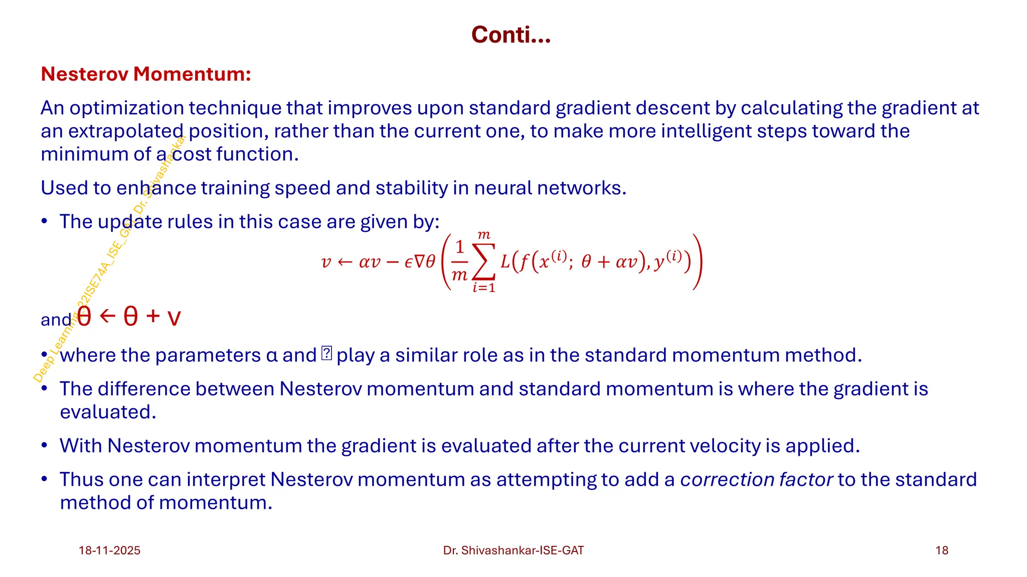 Conti…
Nesterov Momentum:
An optimization technique that improves upon standard gradient descent by calculating the gradient at
an extrapolated position, rather than the current one, to make more intelligent steps toward the
minimum of a cost function.
Used to enhance training speed and stability in neural networks.
• The update rules in this case are given by:
𝑣 ← 𝛼𝑣 − 𝜖∇𝜃
1
𝑚
෍
𝑖=1
𝑚
𝐿 𝑓 𝑥 𝑖 ; 𝜃 + 𝛼𝑣 , 𝑦 𝑖
and θ ← θ + v
• where the parameters α and  play a similar role as in the standard momentum method.
• The difference between Nesterov momentum and standard momentum is where the gradient is
evaluated.
• With Nesterov momentum the gradient is evaluated after the current velocity is applied.
• Thus one can interpret Nesterov momentum as attempting to add a correction factor to the standard
method of momentum.
18-11-2025 18
Dr. Shivashankar-ISE-GAT
 
