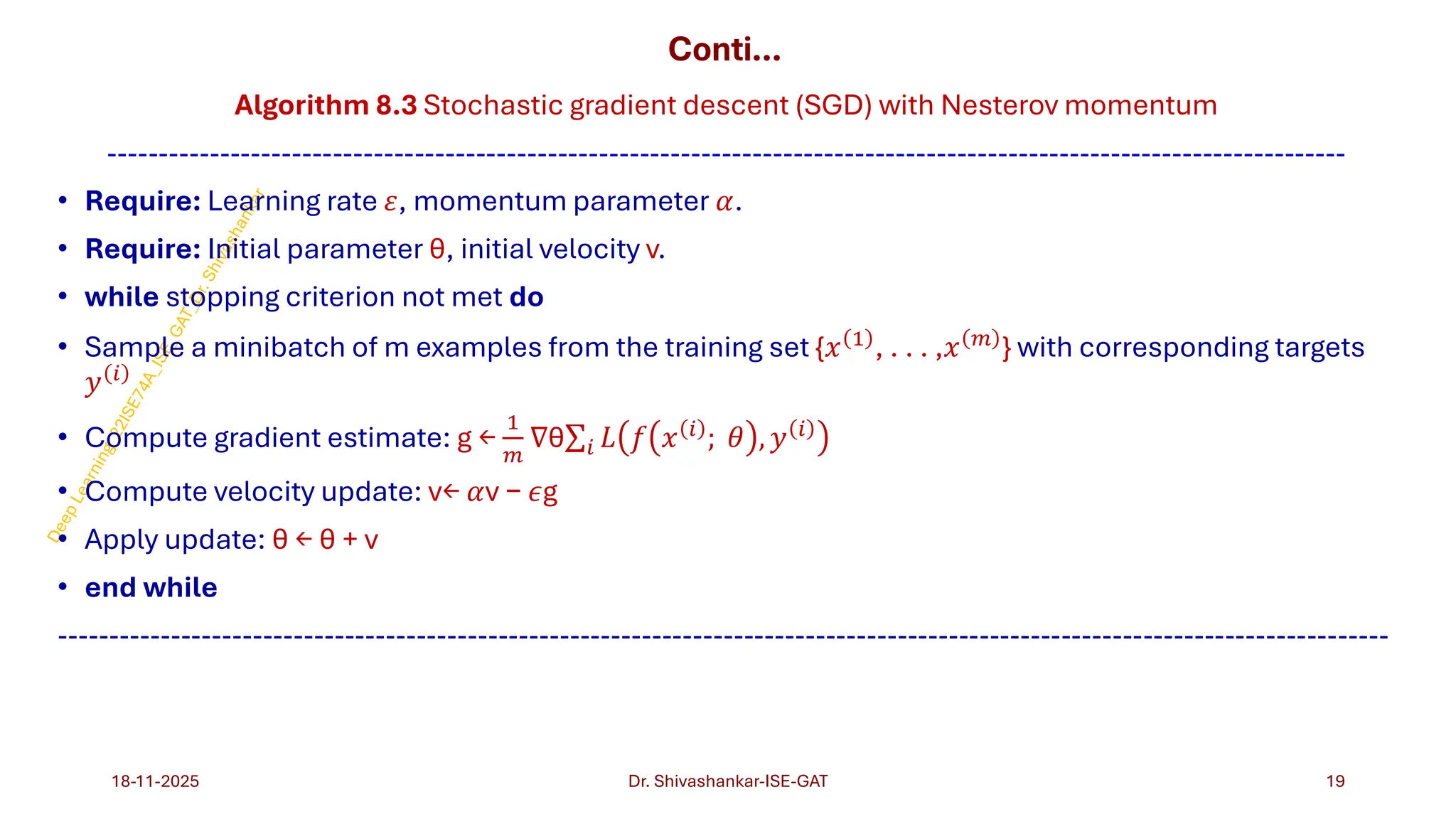 Conti…
Algorithm 8.3 Stochastic gradient descent (SGD) with Nesterov momentum
-------------------------------------------------------------------------------------------------------------------------
• Require: Learning rate 𝜀, momentum parameter 𝛼.
• Require: Initial parameter θ, initial velocity v.
• while stopping criterion not met do
• Sample a minibatch of m examples from the training set {𝑥 1
, . . . ,𝑥 𝑚
} with corresponding targets
𝑦 𝑖
• Compute gradient estimate: g ←
1
𝑚
∇θσ𝑖 𝐿 𝑓 𝑥 𝑖
; 𝜃 , 𝑦 𝑖
• Compute velocity update: v← 𝛼v − 𝜖g
• Apply update: θ ← θ + v
• end while
----------------------------------------------------------------------------------------------------------------------------------
18-11-2025 19
Dr. Shivashankar-ISE-GAT
 