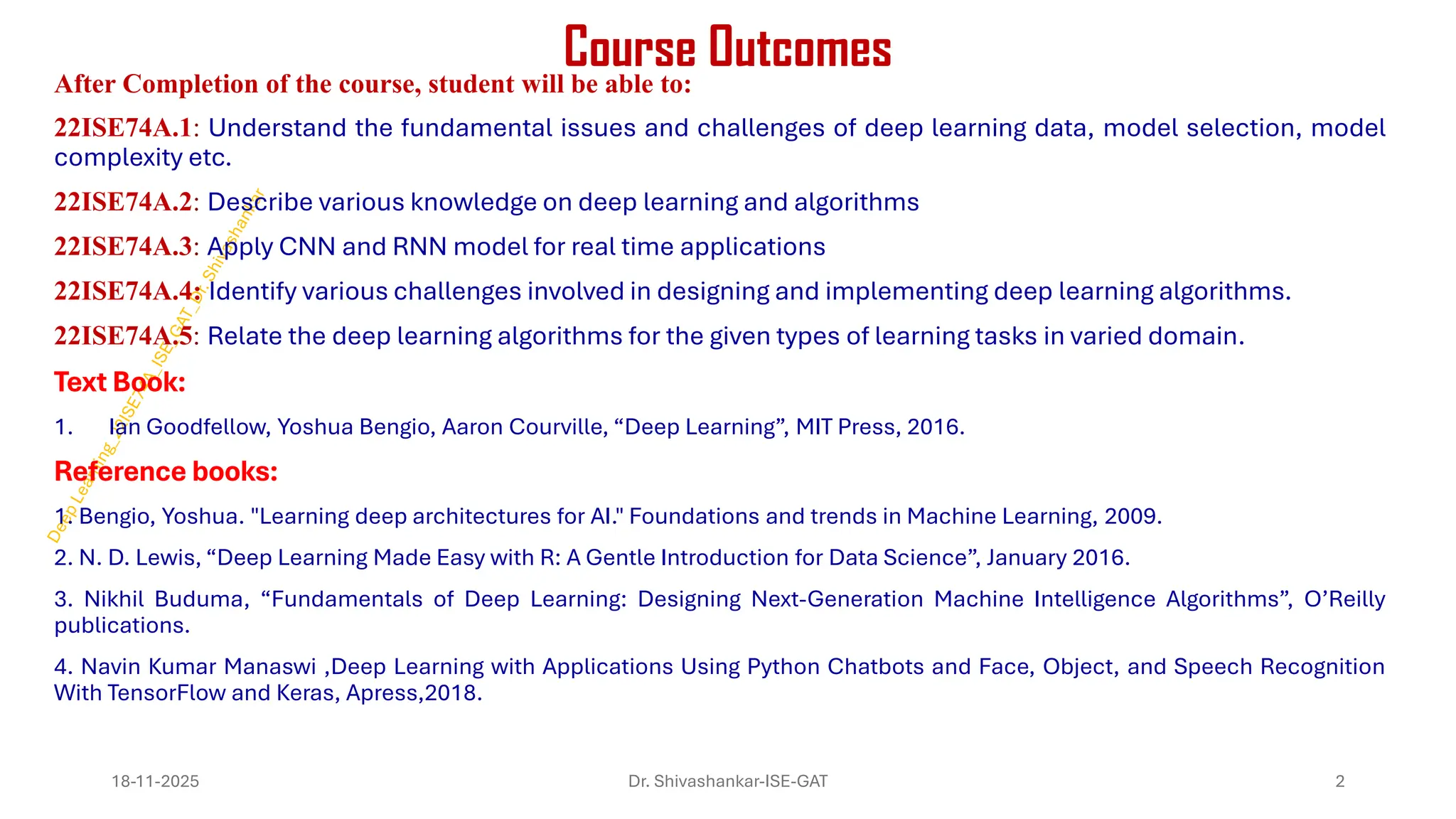 Course Outcomes
After Completion of the course, student will be able to:
22ISE74A.1: Understand the fundamental issues and challenges of deep learning data, model selection, model
complexity etc.
22ISE74A.2: Describe various knowledge on deep learning and algorithms
22ISE74A.3: Apply CNN and RNN model for real time applications
22ISE74A.4: Identify various challenges involved in designing and implementing deep learning algorithms.
22ISE74A.5: Relate the deep learning algorithms for the given types of learning tasks in varied domain.
Text Book:
1. Ian Goodfellow, Yoshua Bengio, Aaron Courville, “Deep Learning”, MIT Press, 2016.
Reference books:
1. Bengio, Yoshua. "Learning deep architectures for AI." Foundations and trends in Machine Learning, 2009.
2. N. D. Lewis, “Deep Learning Made Easy with R: A Gentle Introduction for Data Science”, January 2016.
3. Nikhil Buduma, “Fundamentals of Deep Learning: Designing Next-Generation Machine Intelligence Algorithms”, O’Reilly
publications.
4. Navin Kumar Manaswi ,Deep Learning with Applications Using Python Chatbots and Face, Object, and Speech Recognition
With TensorFlow and Keras, Apress,2018.
18-11-2025 2
Dr. Shivashankar-ISE-GAT
 
