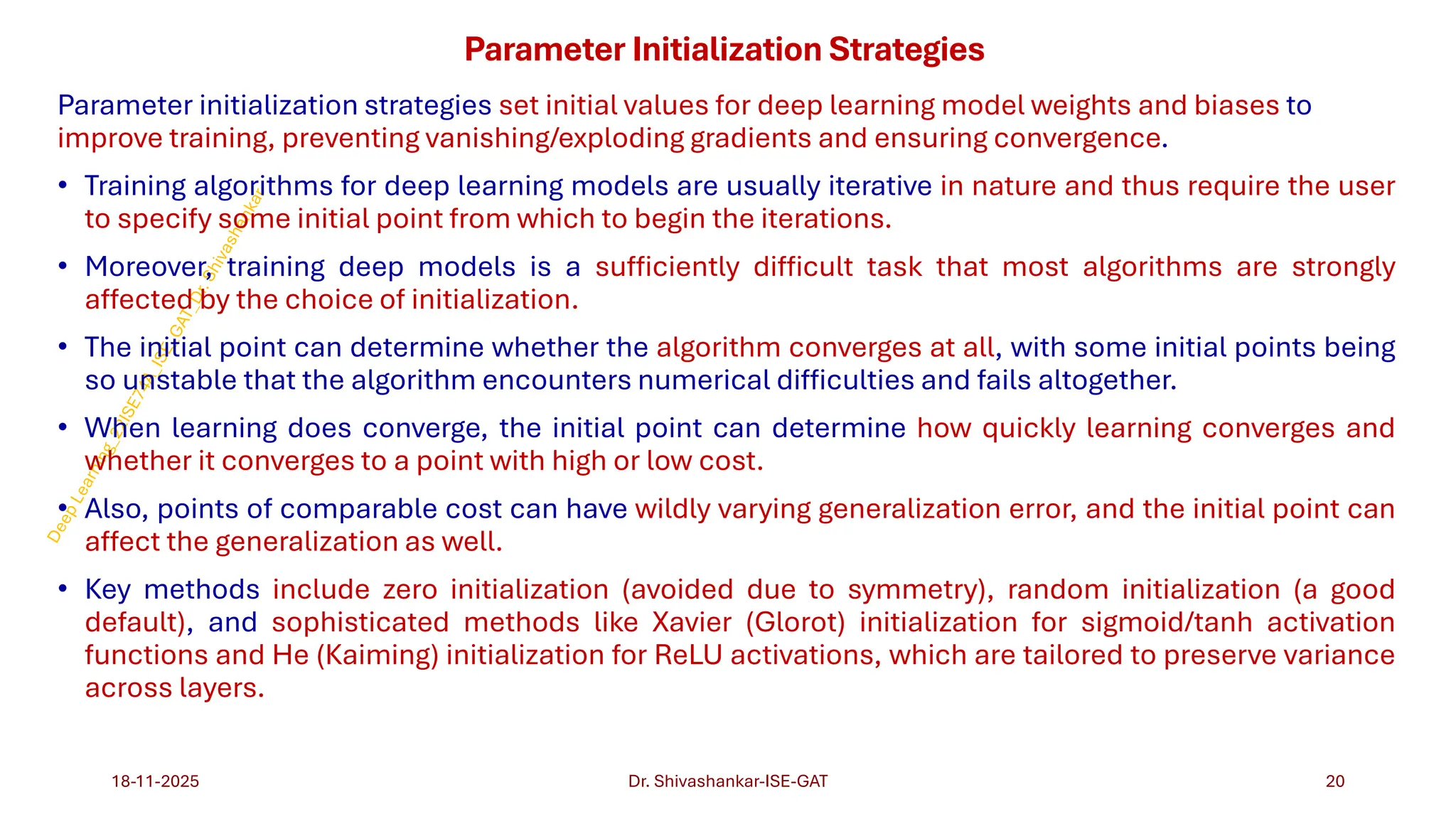 Parameter Initialization Strategies
Parameter initialization strategies set initial values for deep learning model weights and biases to
improve training, preventing vanishing/exploding gradients and ensuring convergence.
• Training algorithms for deep learning models are usually iterative in nature and thus require the user
to specify some initial point from which to begin the iterations.
• Moreover, training deep models is a sufficiently difficult task that most algorithms are strongly
affected by the choice of initialization.
• The initial point can determine whether the algorithm converges at all, with some initial points being
so unstable that the algorithm encounters numerical difficulties and fails altogether.
• When learning does converge, the initial point can determine how quickly learning converges and
whether it converges to a point with high or low cost.
• Also, points of comparable cost can have wildly varying generalization error, and the initial point can
affect the generalization as well.
• Key methods include zero initialization (avoided due to symmetry), random initialization (a good
default), and sophisticated methods like Xavier (Glorot) initialization for sigmoid/tanh activation
functions and He (Kaiming) initialization for ReLU activations, which are tailored to preserve variance
across layers.
18-11-2025 20
Dr. Shivashankar-ISE-GAT
 