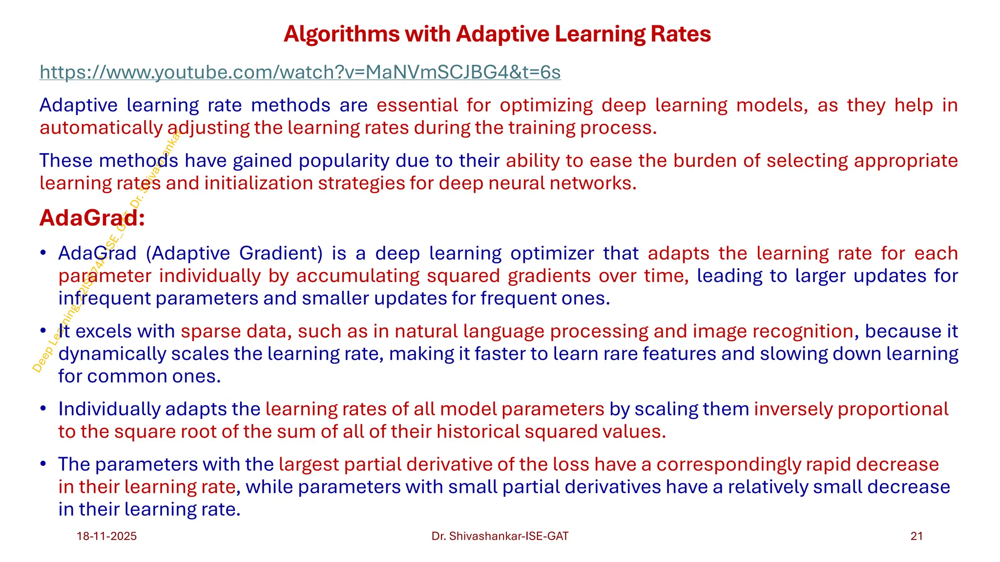 Algorithms with Adaptive Learning Rates
https://www.youtube.com/watch?v=MaNVmSCJBG4&t=6s
Adaptive learning rate methods are essential for optimizing deep learning models, as they help in
automatically adjusting the learning rates during the training process.
These methods have gained popularity due to their ability to ease the burden of selecting appropriate
learning rates and initialization strategies for deep neural networks.
AdaGrad:
• AdaGrad (Adaptive Gradient) is a deep learning optimizer that adapts the learning rate for each
parameter individually by accumulating squared gradients over time, leading to larger updates for
infrequent parameters and smaller updates for frequent ones.
• It excels with sparse data, such as in natural language processing and image recognition, because it
dynamically scales the learning rate, making it faster to learn rare features and slowing down learning
for common ones.
• Individually adapts the learning rates of all model parameters by scaling them inversely proportional
to the square root of the sum of all of their historical squared values.
• The parameters with the largest partial derivative of the loss have a correspondingly rapid decrease
in their learning rate, while parameters with small partial derivatives have a relatively small decrease
in their learning rate.
18-11-2025 21
Dr. Shivashankar-ISE-GAT
 