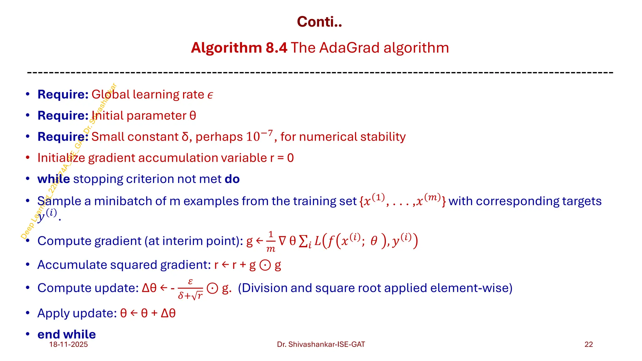 Conti..
Algorithm 8.4 The AdaGrad algorithm
------------------------------------------------------------------------------------------------------------
• Require: Global learning rate 𝜖
• Require: Initial parameter θ
• Require: Small constant δ, perhaps 10−7, for numerical stability
• Initialize gradient accumulation variable r = 0
• while stopping criterion not met do
• Sample a minibatch of m examples from the training set {𝑥 1
, . . . ,𝑥 𝑚
} with corresponding targets
𝑦 𝑖 .
• Compute gradient (at interim point): g ←
1
𝑚
∇ θ σ𝑖 𝐿 𝑓 𝑥 𝑖
; 𝜃 , 𝑦 𝑖
• Accumulate squared gradient: r ← r + g ⊙ g
• Compute update: Δθ ← -
𝜀
𝛿+ 𝑟
⊙ g. (Division and square root applied element-wise)
• Apply update: θ ← θ + Δθ
• end while
18-11-2025 22
Dr. Shivashankar-ISE-GAT
 