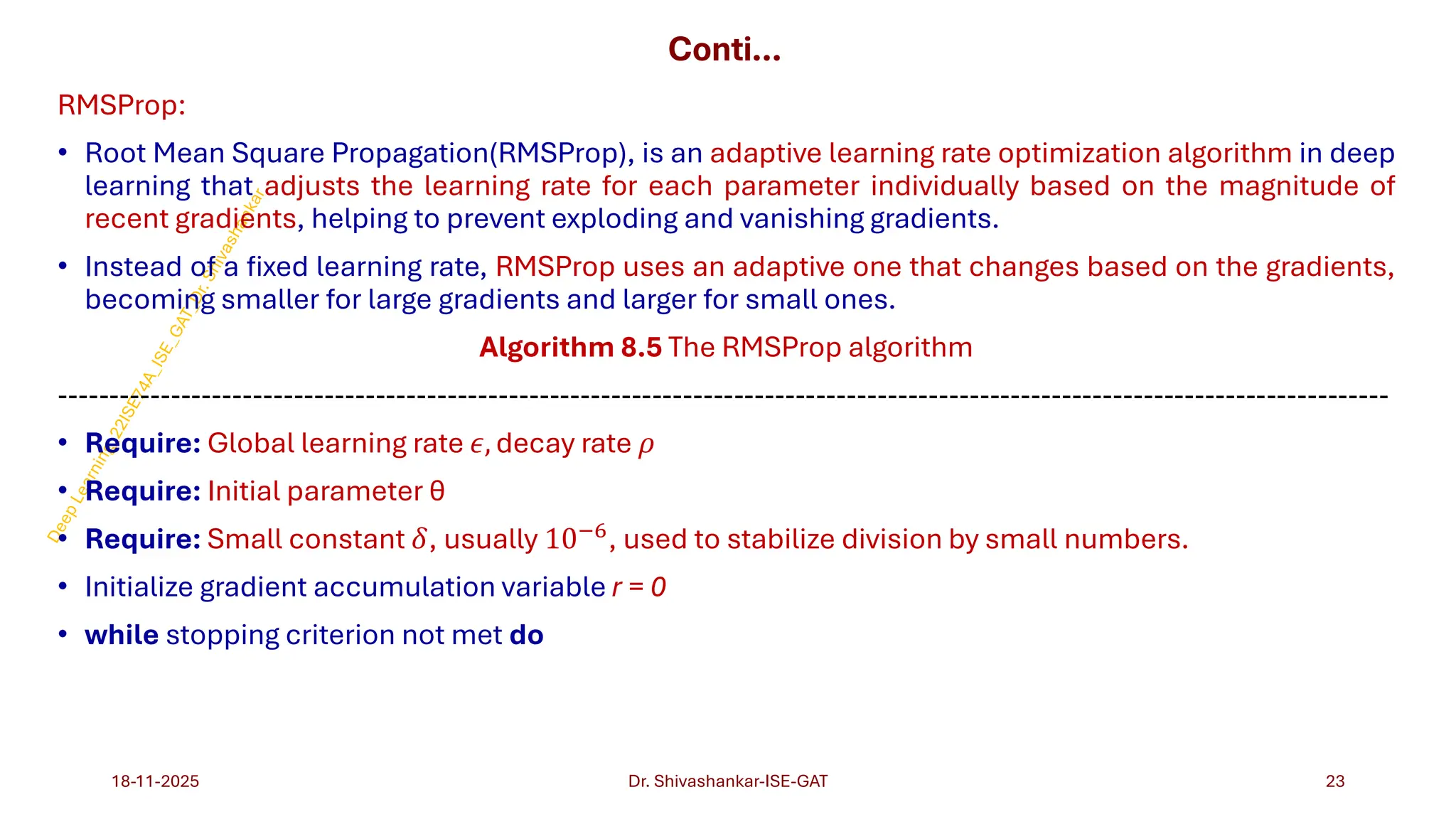 Conti…
RMSProp:
• Root Mean Square Propagation(RMSProp), is an adaptive learning rate optimization algorithm in deep
learning that adjusts the learning rate for each parameter individually based on the magnitude of
recent gradients, helping to prevent exploding and vanishing gradients.
• Instead of a fixed learning rate, RMSProp uses an adaptive one that changes based on the gradients,
becoming smaller for large gradients and larger for small ones.
Algorithm 8.5 The RMSProp algorithm
----------------------------------------------------------------------------------------------------------------------------------
• Require: Global learning rate 𝜖, decay rate 𝜌
• Require: Initial parameter θ
• Require: Small constant 𝛿, usually 10−6, used to stabilize division by small numbers.
• Initialize gradient accumulation variable r = 0
• while stopping criterion not met do
18-11-2025 23
Dr. Shivashankar-ISE-GAT
 