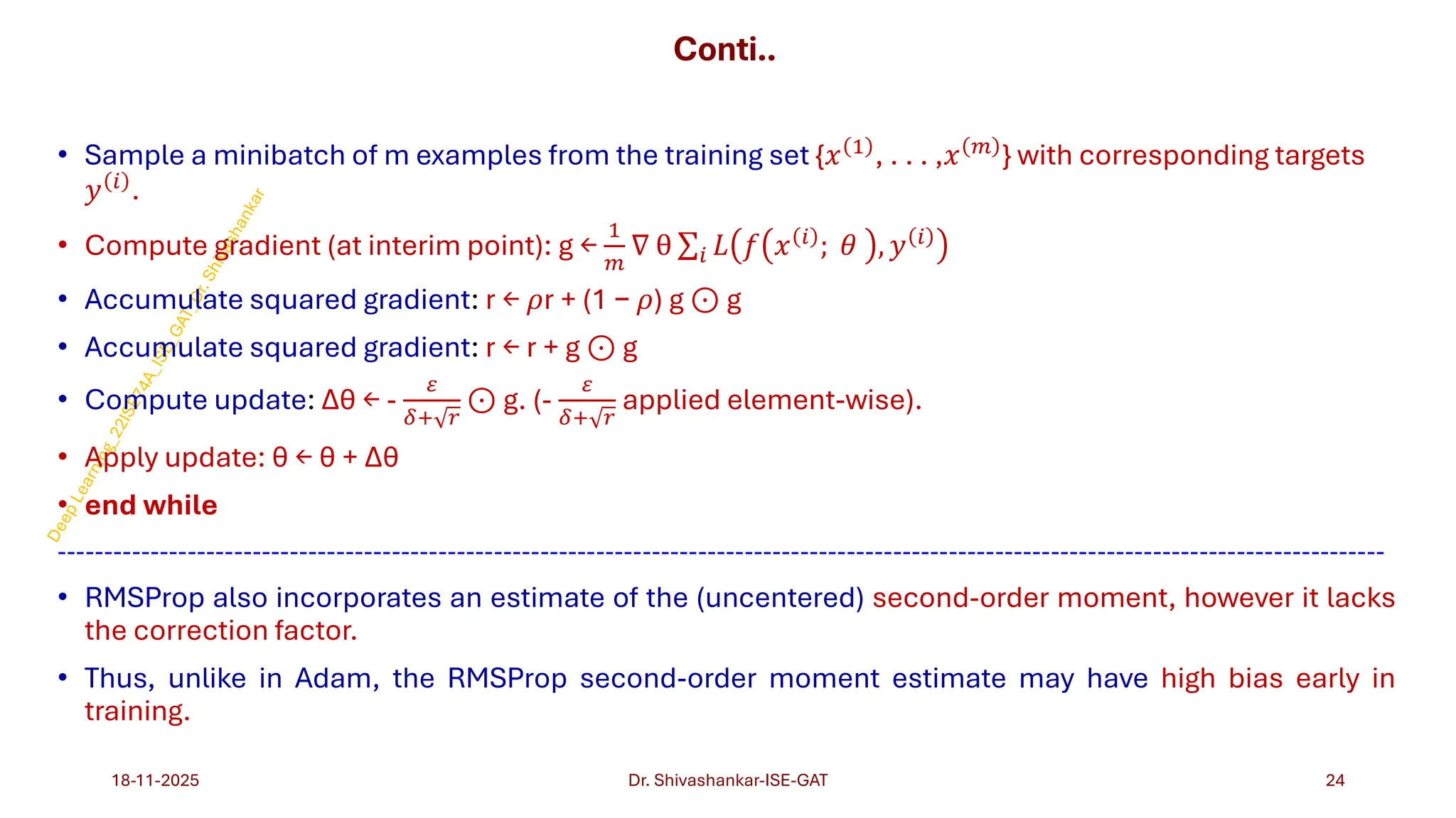 Conti..
• Sample a minibatch of m examples from the training set {𝑥 1
, . . . ,𝑥 𝑚
} with corresponding targets
𝑦 𝑖 .
• Compute gradient (at interim point): g ←
1
𝑚
∇ θ σ𝑖 𝐿 𝑓 𝑥 𝑖 ; 𝜃 , 𝑦 𝑖
• Accumulate squared gradient: r ← 𝜌r + (1 − 𝜌) g ⊙ g
• Accumulate squared gradient: r ← r + g ⊙ g
• Compute update: Δθ ← -
𝜀
𝛿+ 𝑟
⊙ g. (-
𝜀
𝛿+ 𝑟
applied element-wise).
• Apply update: θ ← θ + Δθ
• end while
-----------------------------------------------------------------------------------------------------------------------------------------------
• RMSProp also incorporates an estimate of the (uncentered) second-order moment, however it lacks
the correction factor.
• Thus, unlike in Adam, the RMSProp second-order moment estimate may have high bias early in
training.
18-11-2025 24
Dr. Shivashankar-ISE-GAT
 