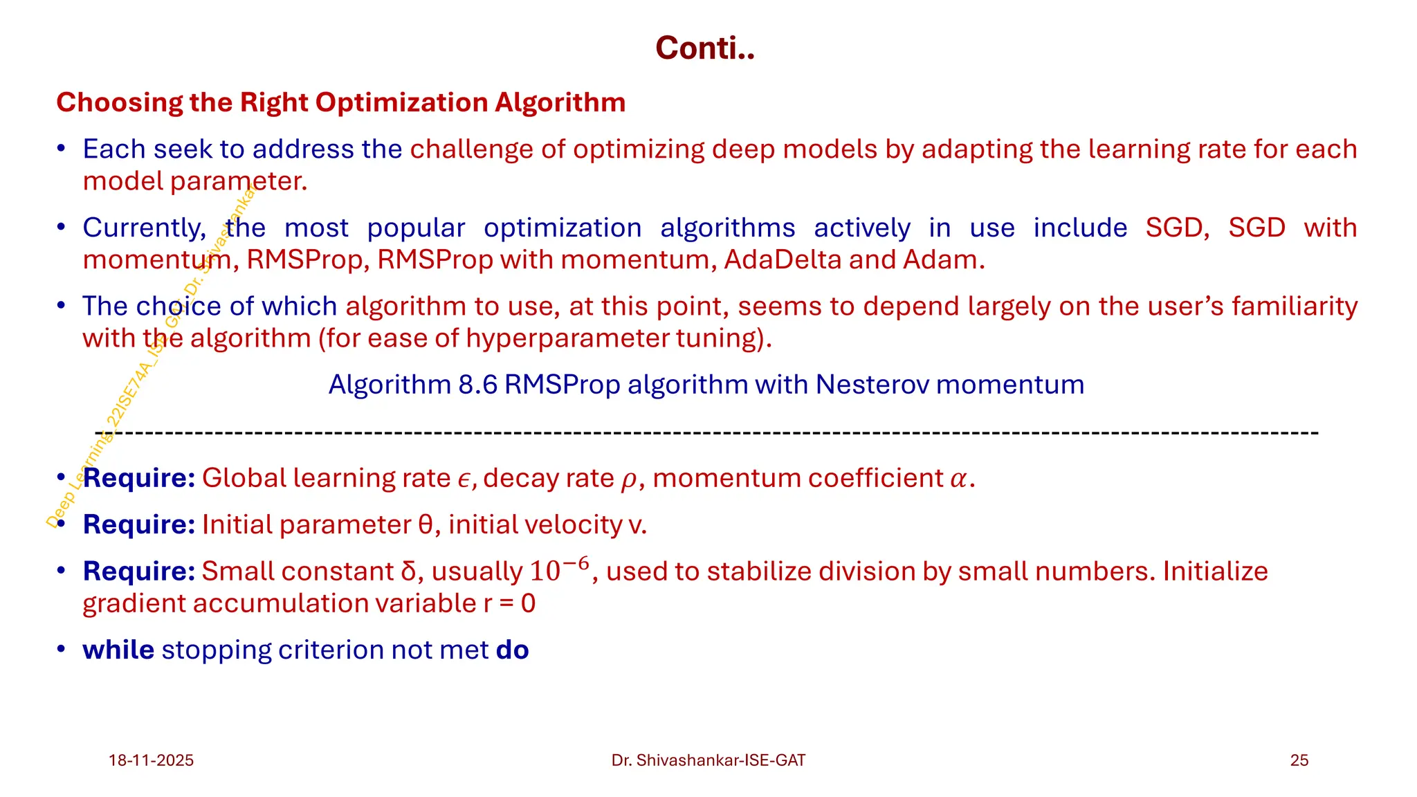 Conti..
Choosing the Right Optimization Algorithm
• Each seek to address the challenge of optimizing deep models by adapting the learning rate for each
model parameter.
• Currently, the most popular optimization algorithms actively in use include SGD, SGD with
momentum, RMSProp, RMSProp with momentum, AdaDelta and Adam.
• The choice of which algorithm to use, at this point, seems to depend largely on the user’s familiarity
with the algorithm (for ease of hyperparameter tuning).
Algorithm 8.6 RMSProp algorithm with Nesterov momentum
---------------------------------------------------------------------------------------------------------------------------
• Require: Global learning rate 𝜖, decay rate 𝜌, momentum coefficient 𝛼.
• Require: Initial parameter θ, initial velocity v.
• Require: Small constant δ, usually 10−6, used to stabilize division by small numbers. Initialize
gradient accumulation variable r = 0
• while stopping criterion not met do
18-11-2025 25
Dr. Shivashankar-ISE-GAT
 