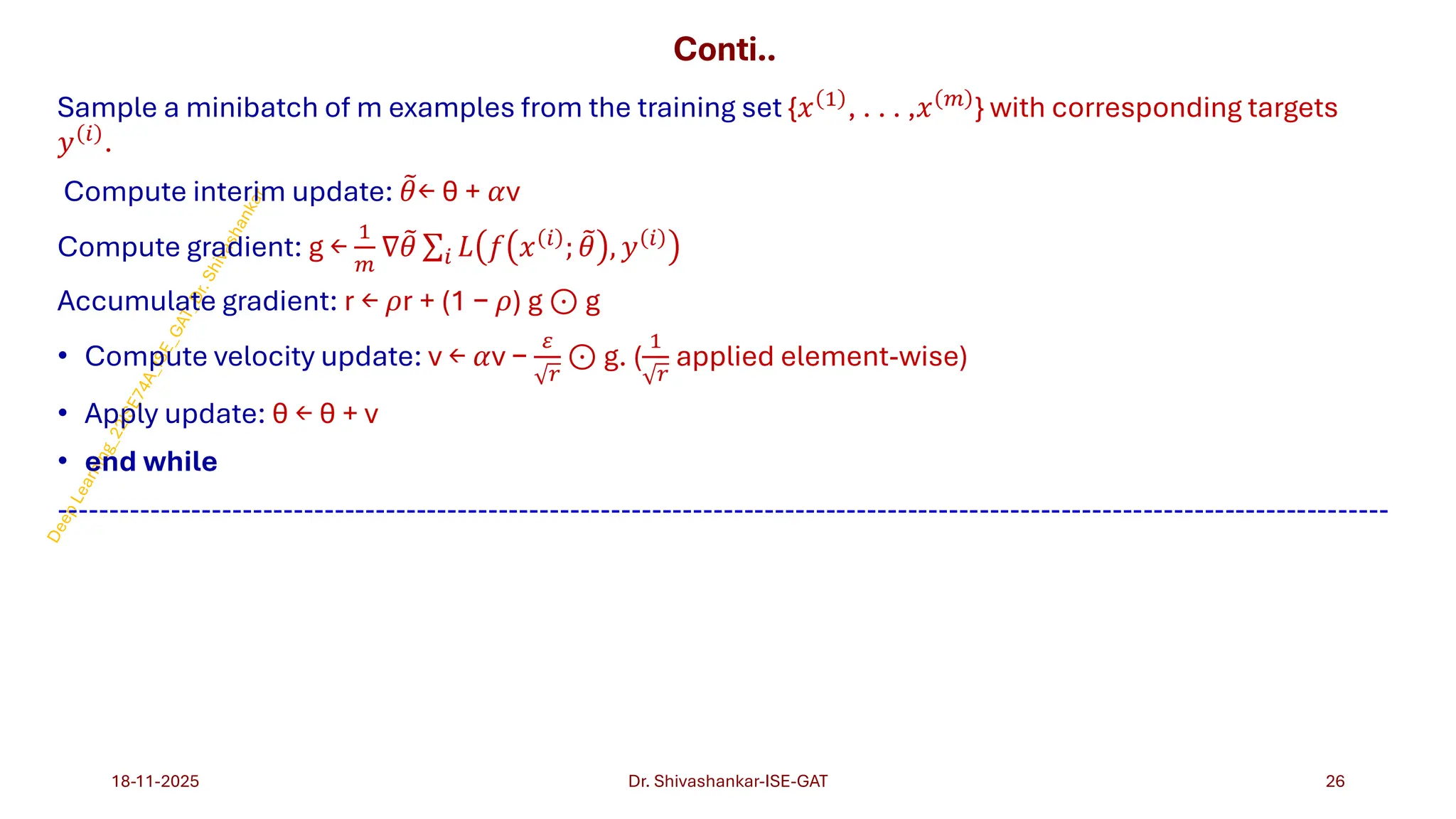 Conti..
Sample a minibatch of m examples from the training set {𝑥 1
, . . . ,𝑥 𝑚
} with corresponding targets
𝑦 𝑖 .
Compute interim update: ෨
𝜃← θ + 𝛼v
Compute gradient: g ←
1
𝑚
∇ ෨
𝜃 σ𝑖 𝐿 𝑓 𝑥 𝑖 ; ෨
𝜃 , 𝑦 𝑖
Accumulate gradient: r ← 𝜌r + (1 − 𝜌) g ⊙ g
• Compute velocity update: v ← 𝛼v −
𝜀
𝑟
⊙ g. (
1
𝑟
applied element-wise)
• Apply update: θ ← θ + v
• end while
----------------------------------------------------------------------------------------------------------------------------------
18-11-2025 26
Dr. Shivashankar-ISE-GAT
 