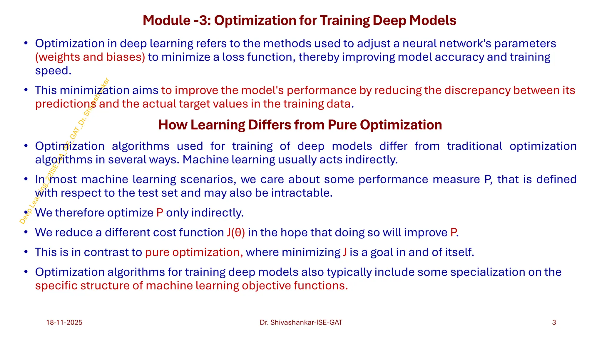 Module -3: Optimization for Training Deep Models
• Optimization in deep learning refers to the methods used to adjust a neural network's parameters
(weights and biases) to minimize a loss function, thereby improving model accuracy and training
speed.
• This minimization aims to improve the model's performance by reducing the discrepancy between its
predictions and the actual target values in the training data.
How Learning Differs from Pure Optimization
• Optimization algorithms used for training of deep models differ from traditional optimization
algorithms in several ways. Machine learning usually acts indirectly.
• In most machine learning scenarios, we care about some performance measure P, that is defined
with respect to the test set and may also be intractable.
• We therefore optimize P only indirectly.
• We reduce a different cost function J(θ) in the hope that doing so will improve P.
• This is in contrast to pure optimization, where minimizing J is a goal in and of itself.
• Optimization algorithms for training deep models also typically include some specialization on the
specific structure of machine learning objective functions.
18-11-2025 3
Dr. Shivashankar-ISE-GAT
 