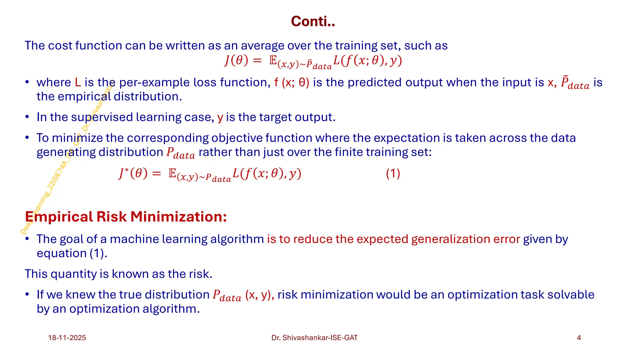 Conti..
The cost function can be written as an average over the training set, such as
𝐽 𝜃 = 𝔼 𝑥,𝑦 ~ ෨
𝑃𝑑𝑎𝑡𝑎
𝐿(𝑓 𝑥; 𝜃 , 𝑦)
• where L is the per-example loss function, f (x; θ) is the predicted output when the input is x, ෨
𝑃𝑑𝑎𝑡𝑎 is
the empirical distribution.
• In the supervised learning case, y is the target output.
• To minimize the corresponding objective function where the expectation is taken across the data
generating distribution 𝑃𝑑𝑎𝑡𝑎 rather than just over the finite training set:
𝐽∗ 𝜃 = 𝔼 𝑥,𝑦 ~𝑃𝑑𝑎𝑡𝑎
𝐿(𝑓 𝑥; 𝜃 , 𝑦) (1)
Empirical Risk Minimization:
• The goal of a machine learning algorithm is to reduce the expected generalization error given by
equation (1).
This quantity is known as the risk.
• If we knew the true distribution 𝑃𝑑𝑎𝑡𝑎 (x, y), risk minimization would be an optimization task solvable
by an optimization algorithm.
18-11-2025 4
Dr. Shivashankar-ISE-GAT
 