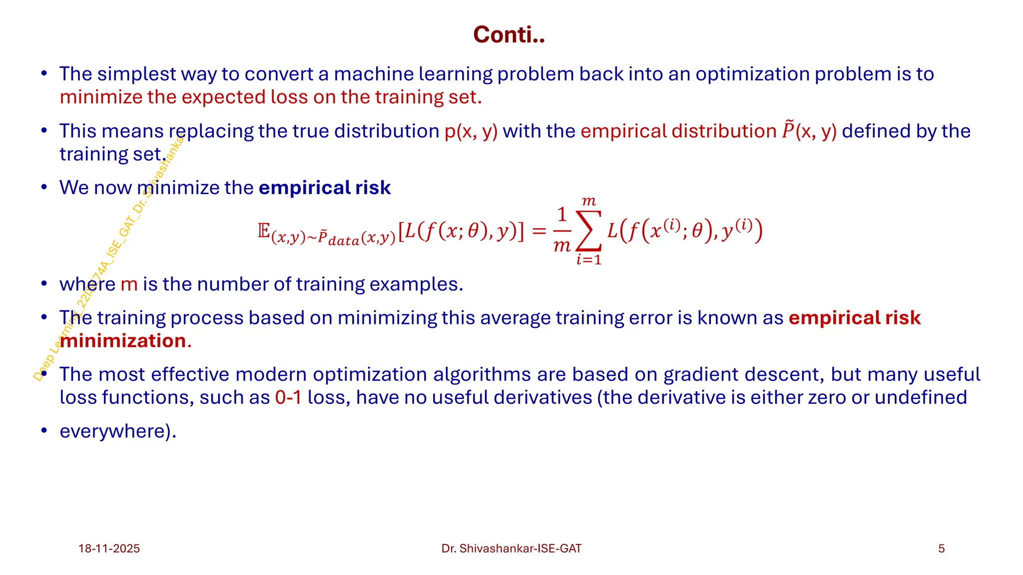 Conti..
• The simplest way to convert a machine learning problem back into an optimization problem is to
minimize the expected loss on the training set.
• This means replacing the true distribution p(x, y) with the empirical distribution ෨
𝑃(x, y) defined by the
training set.
• We now minimize the empirical risk
𝔼 𝑥,𝑦 ~ ෨
𝑃𝑑𝑎𝑡𝑎(𝑥,𝑦)[𝐿 𝑓 𝑥; 𝜃 , 𝑦 ] =
1
𝑚
෍
𝑖=1
𝑚
𝐿 𝑓 𝑥(𝑖)
; 𝜃 , 𝑦(𝑖)
• where m is the number of training examples.
• The training process based on minimizing this average training error is known as empirical risk
minimization.
• The most effective modern optimization algorithms are based on gradient descent, but many useful
loss functions, such as 0-1 loss, have no useful derivatives (the derivative is either zero or undefined
• everywhere).
18-11-2025 5
Dr. Shivashankar-ISE-GAT
 
