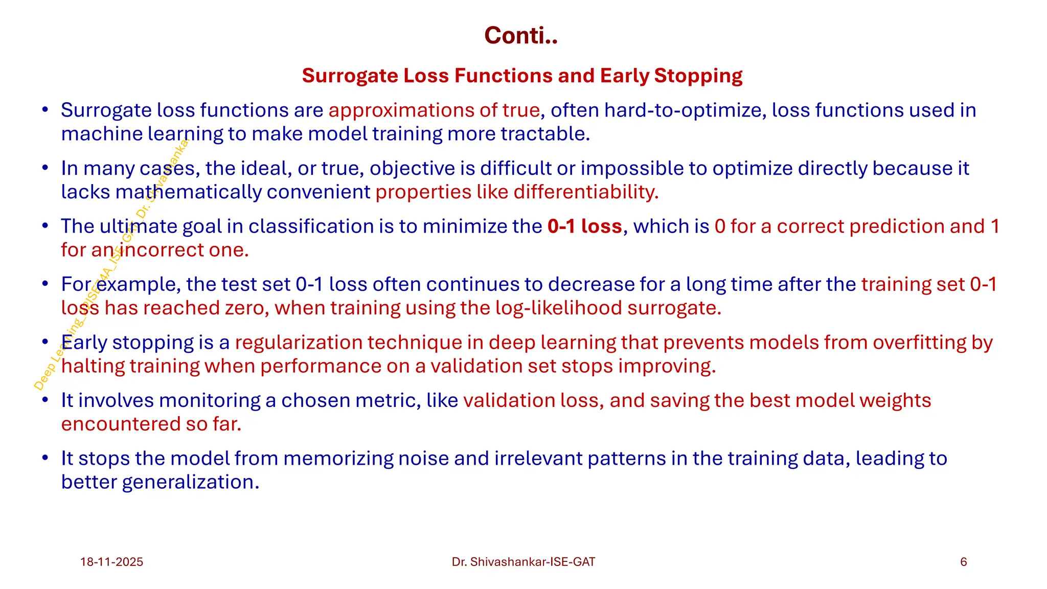 Conti..
Surrogate Loss Functions and Early Stopping
• Surrogate loss functions are approximations of true, often hard-to-optimize, loss functions used in
machine learning to make model training more tractable.
• In many cases, the ideal, or true, objective is difficult or impossible to optimize directly because it
lacks mathematically convenient properties like differentiability.
• The ultimate goal in classification is to minimize the 0-1 loss, which is 0 for a correct prediction and 1
for an incorrect one.
• For example, the test set 0-1 loss often continues to decrease for a long time after the training set 0-1
loss has reached zero, when training using the log-likelihood surrogate.
• Early stopping is a regularization technique in deep learning that prevents models from overfitting by
halting training when performance on a validation set stops improving.
• It involves monitoring a chosen metric, like validation loss, and saving the best model weights
encountered so far.
• It stops the model from memorizing noise and irrelevant patterns in the training data, leading to
better generalization.
18-11-2025 6
Dr. Shivashankar-ISE-GAT
 
