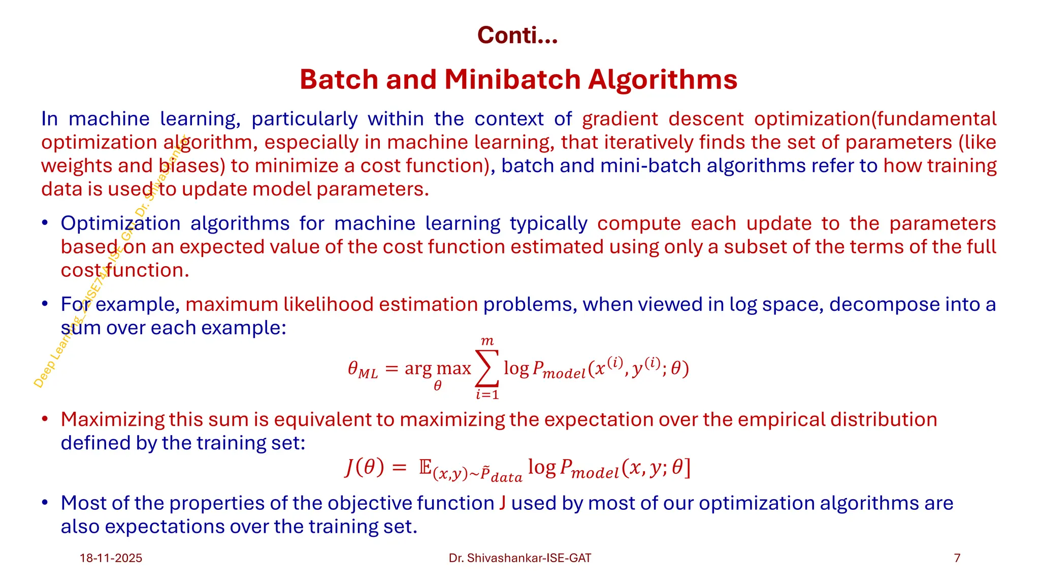 Conti…
Batch and Minibatch Algorithms
In machine learning, particularly within the context of gradient descent optimization(fundamental
optimization algorithm, especially in machine learning, that iteratively finds the set of parameters (like
weights and biases) to minimize a cost function), batch and mini-batch algorithms refer to how training
data is used to update model parameters.
• Optimization algorithms for machine learning typically compute each update to the parameters
based on an expected value of the cost function estimated using only a subset of the terms of the full
cost function.
• For example, maximum likelihood estimation problems, when viewed in log space, decompose into a
sum over each example:
𝜃𝑀𝐿 = arg max
𝜃
෍
𝑖=1
𝑚
log 𝑃𝑚𝑜𝑑𝑒𝑙(𝑥 𝑖
, 𝑦(𝑖)
; 𝜃)
• Maximizing this sum is equivalent to maximizing the expectation over the empirical distribution
defined by the training set:
𝐽 𝜃 = 𝔼 𝑥,𝑦 ~ ෨
𝑃𝑑𝑎𝑡𝑎
log 𝑃𝑚𝑜𝑑𝑒𝑙(𝑥, 𝑦; 𝜃]
• Most of the properties of the objective function J used by most of our optimization algorithms are
also expectations over the training set.
18-11-2025 7
Dr. Shivashankar-ISE-GAT
 