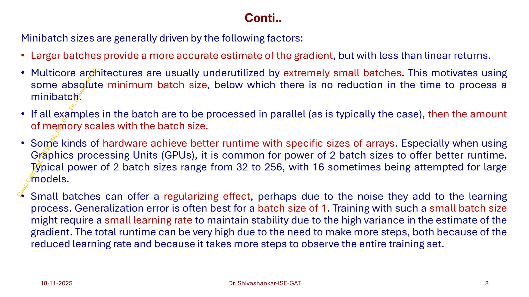 Conti..
Minibatch sizes are generally driven by the following factors:
• Larger batches provide a more accurate estimate of the gradient, but with less than linear returns.
• Multicore architectures are usually underutilized by extremely small batches. This motivates using
some absolute minimum batch size, below which there is no reduction in the time to process a
minibatch.
• If all examples in the batch are to be processed in parallel (as is typically the case), then the amount
of memory scales with the batch size.
• Some kinds of hardware achieve better runtime with specific sizes of arrays. Especially when using
Graphics processing Units (GPUs), it is common for power of 2 batch sizes to offer better runtime.
Typical power of 2 batch sizes range from 32 to 256, with 16 sometimes being attempted for large
models.
• Small batches can offer a regularizing effect, perhaps due to the noise they add to the learning
process. Generalization error is often best for a batch size of 1. Training with such a small batch size
might require a small learning rate to maintain stability due to the high variance in the estimate of the
gradient. The total runtime can be very high due to the need to make more steps, both because of the
reduced learning rate and because it takes more steps to observe the entire training set.
18-11-2025 8
Dr. Shivashankar-ISE-GAT
 