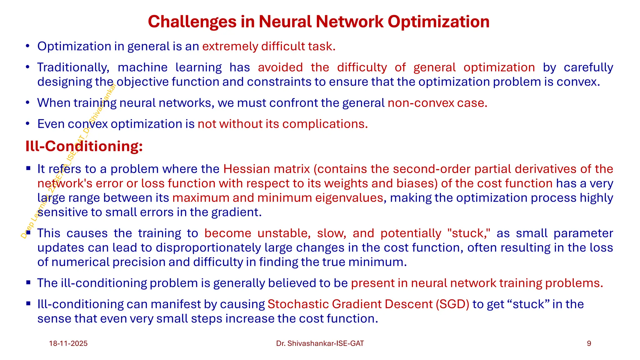 Challenges in Neural Network Optimization
• Optimization in general is an extremely difficult task.
• Traditionally, machine learning has avoided the difficulty of general optimization by carefully
designing the objective function and constraints to ensure that the optimization problem is convex.
• When training neural networks, we must confront the general non-convex case.
• Even convex optimization is not without its complications.
Ill-Conditioning:
▪ It refers to a problem where the Hessian matrix (contains the second-order partial derivatives of the
network's error or loss function with respect to its weights and biases) of the cost function has a very
large range between its maximum and minimum eigenvalues, making the optimization process highly
sensitive to small errors in the gradient.
▪ This causes the training to become unstable, slow, and potentially "stuck," as small parameter
updates can lead to disproportionately large changes in the cost function, often resulting in the loss
of numerical precision and difficulty in finding the true minimum.
▪ The ill-conditioning problem is generally believed to be present in neural network training problems.
▪ Ill-conditioning can manifest by causing Stochastic Gradient Descent (SGD) to get “stuck”in the
sense that even very small steps increase the cost function.
18-11-2025 9
Dr. Shivashankar-ISE-GAT
 