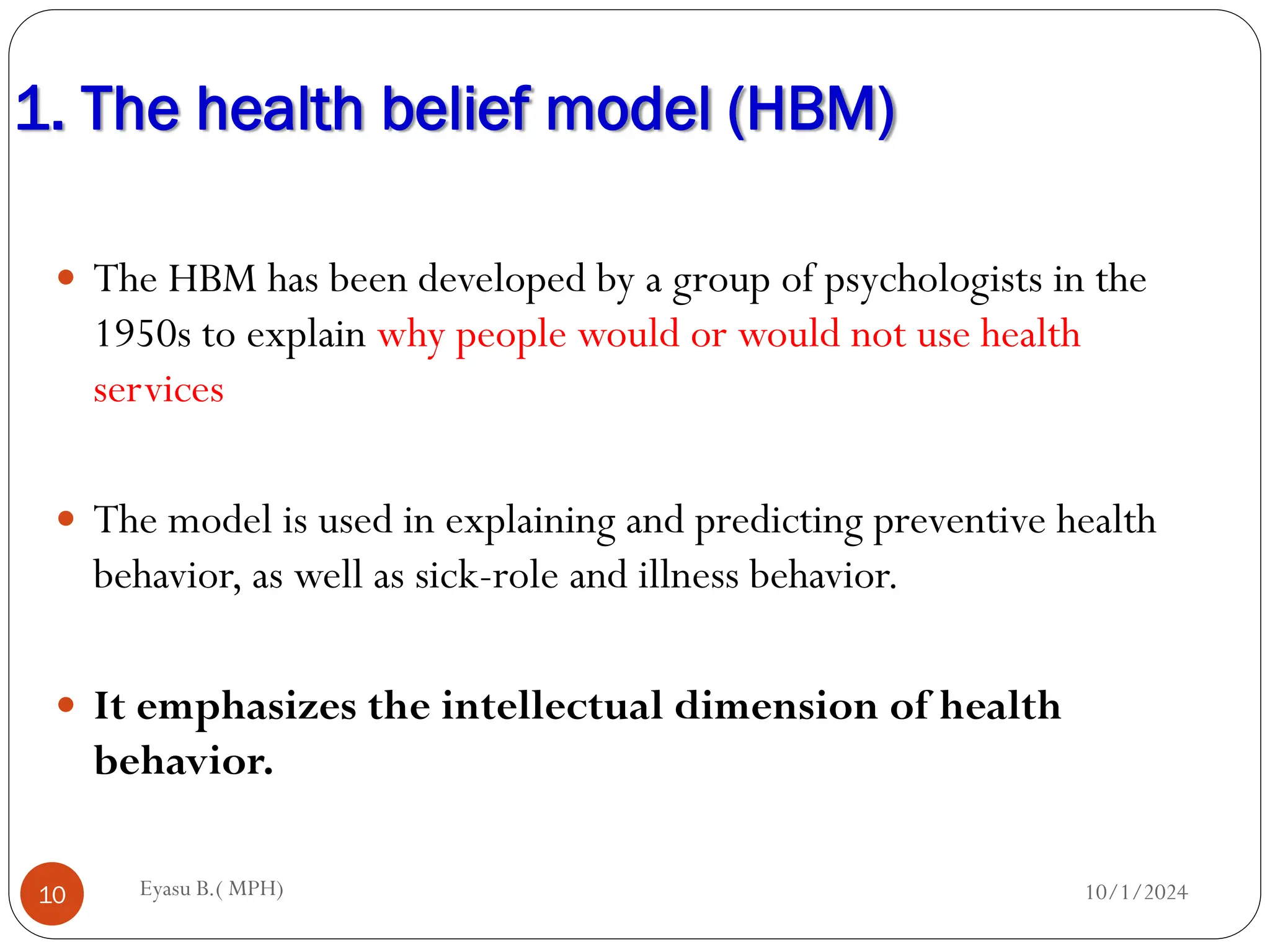 1. The health belief model (HBM)
10/1/2024
Eyasu B.( MPH)
10
 The HBM has been developed by a group of psychologists in the
1950s to explain why people would or would not use health
services
 The model is used in explaining and predicting preventive health
behavior, as well as sick-role and illness behavior.
 It emphasizes the intellectual dimension of health
behavior.
 