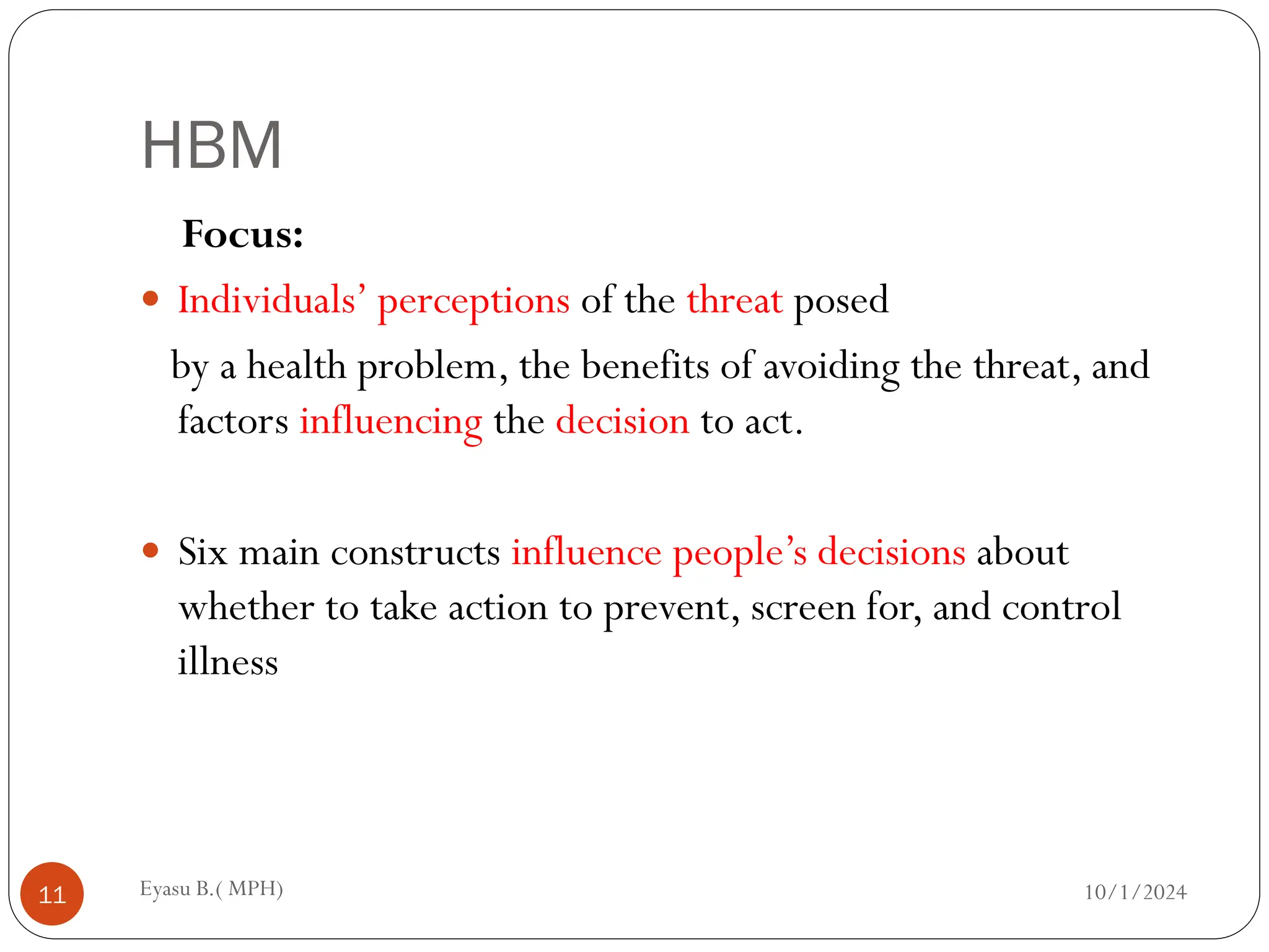 HBM
10/1/2024
Eyasu B.( MPH)
11
Focus:
 Individuals’ perceptions of the threat posed
by a health problem, the benefits of avoiding the threat, and
factors influencing the decision to act.
 Six main constructs influence people’s decisions about
whether to take action to prevent, screen for, and control
illness
 