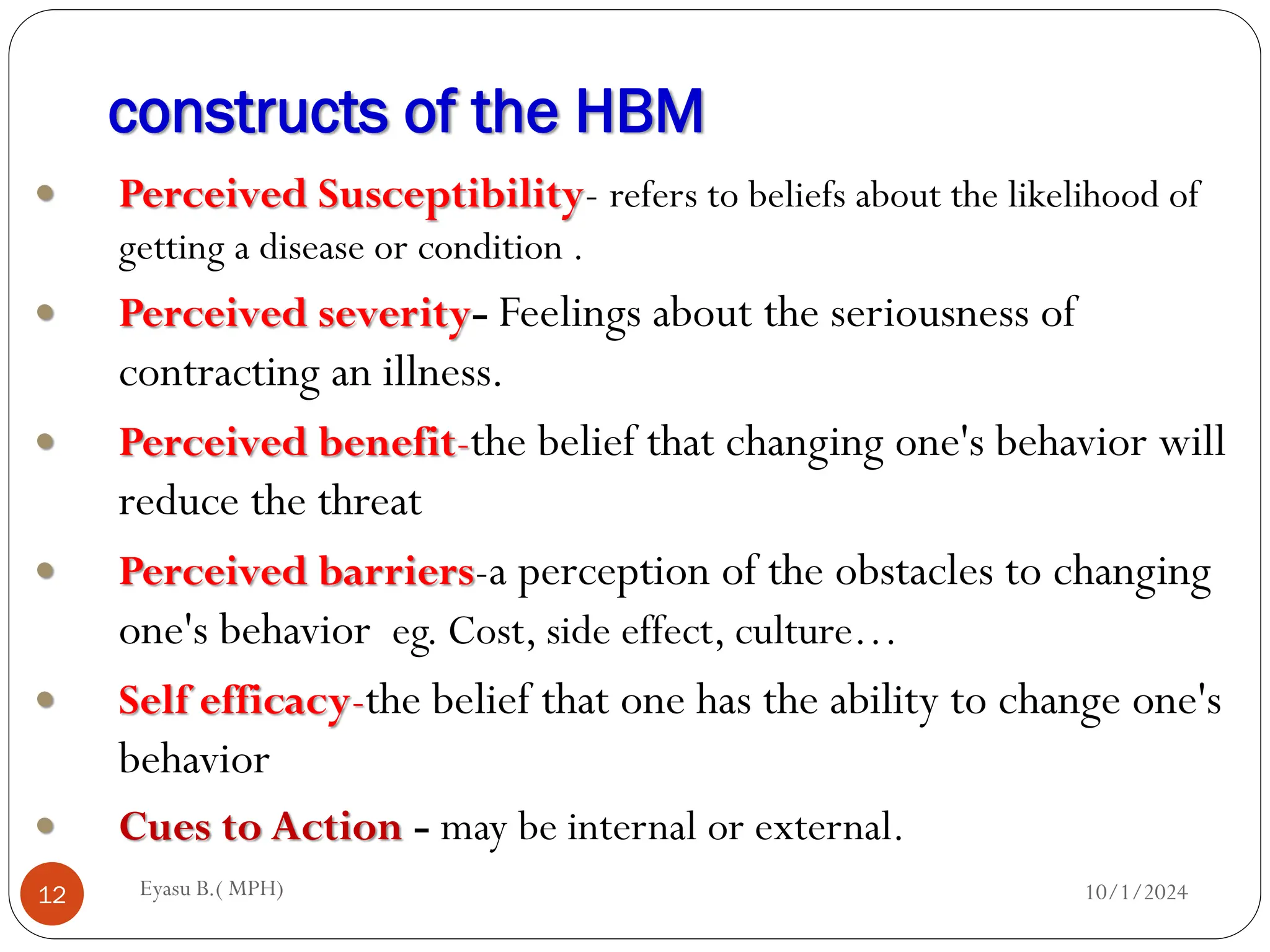 constructs of the HBM
10/1/2024
Eyasu B.( MPH)
12
 Perceived Susceptibility- refers to beliefs about the likelihood of
getting a disease or condition .
 Perceived severity- Feelings about the seriousness of
contracting an illness.
 Perceived benefit-the belief that changing one's behavior will
reduce the threat
 Perceived barriers-a perception of the obstacles to changing
one's behavior eg. Cost, side effect, culture…
 Self efficacy-the belief that one has the ability to change one's
behavior
 Cues to Action - may be internal or external.
 