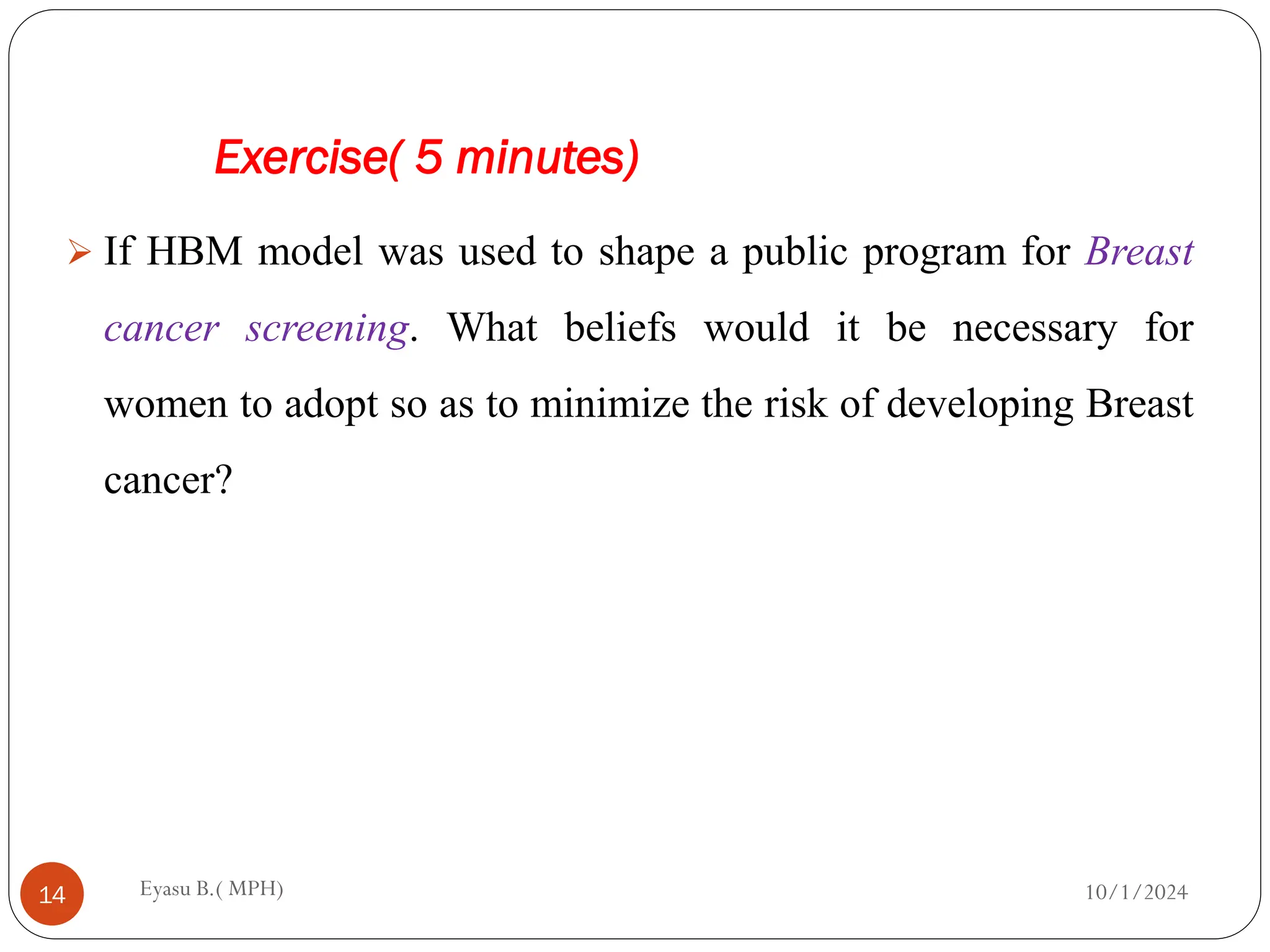 Exercise( 5 minutes)
10/1/2024
Eyasu B.( MPH)
14
 If HBM model was used to shape a public program for Breast
cancer screening. What beliefs would it be necessary for
women to adopt so as to minimize the risk of developing Breast
cancer?
 