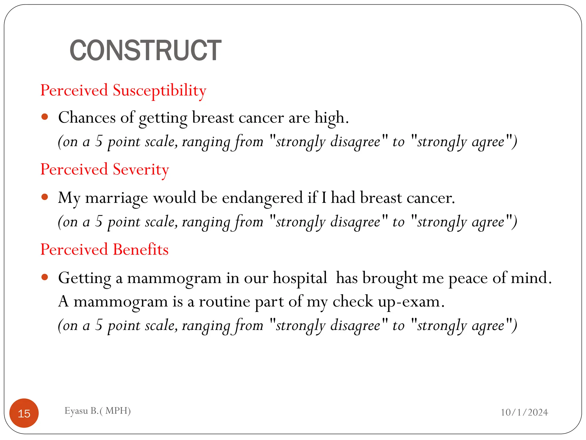 CONSTRUCT
Perceived Susceptibility
 Chances of getting breast cancer are high.
(on a 5 point scale,ranging from "strongly disagree" to "strongly agree")
Perceived Severity
 My marriage would be endangered if I had breast cancer.
(on a 5 point scale,ranging from "strongly disagree" to "strongly agree")
Perceived Benefits
 Getting a mammogram in our hospital has brought me peace of mind.
A mammogram is a routine part of my check up-exam.
(on a 5 point scale,ranging from "strongly disagree" to "strongly agree")
10/1/2024
Eyasu B.( MPH)
15
 