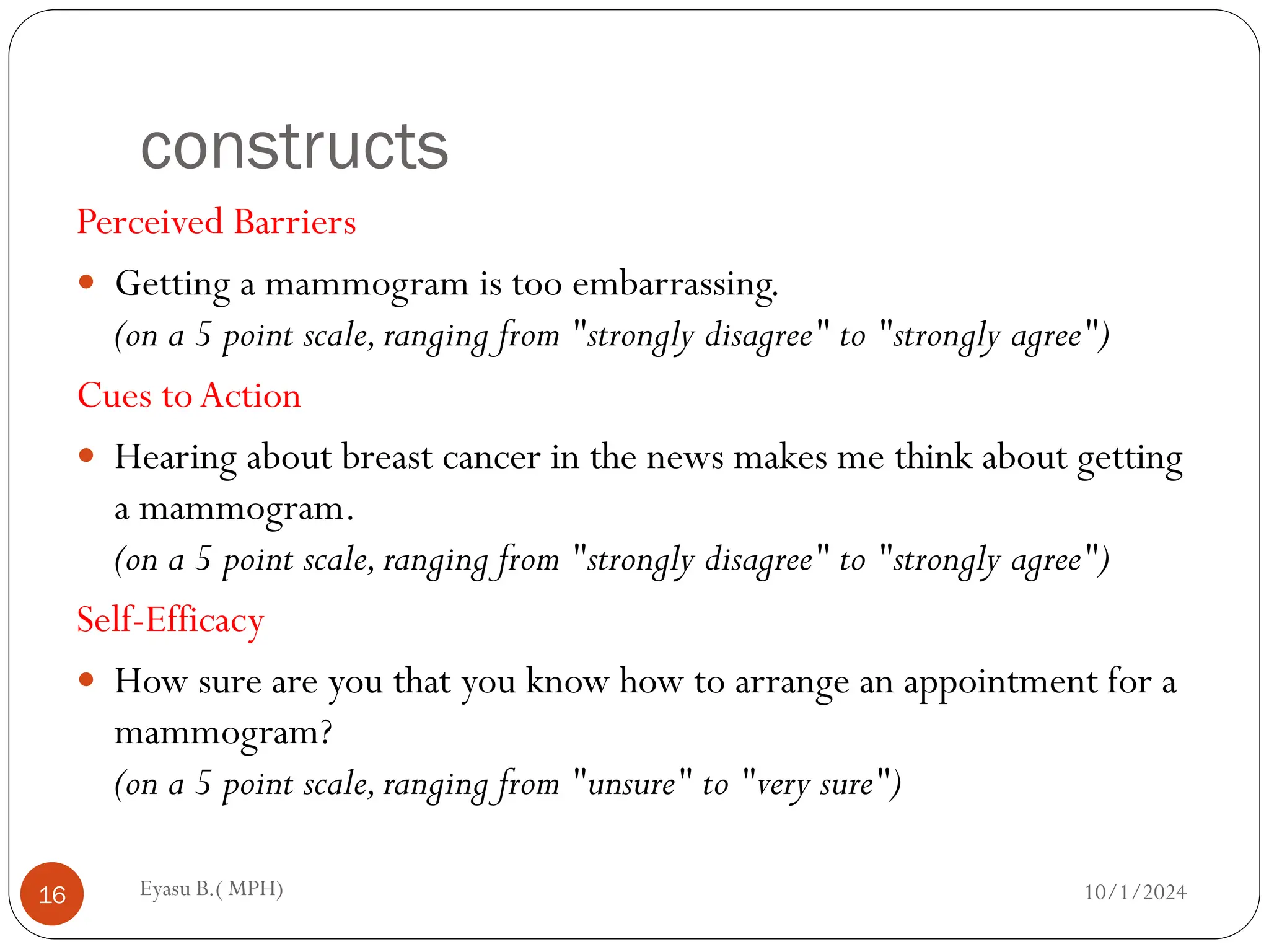 constructs
Perceived Barriers
 Getting a mammogram is too embarrassing.
(on a 5 point scale,ranging from "strongly disagree" to "strongly agree")
Cues to Action
 Hearing about breast cancer in the news makes me think about getting
a mammogram.
(on a 5 point scale,ranging from "strongly disagree" to "strongly agree")
Self-Efficacy
 How sure are you that you know how to arrange an appointment for a
mammogram?
(on a 5 point scale,ranging from "unsure" to "very sure")
10/1/2024
Eyasu B.( MPH)
16
 