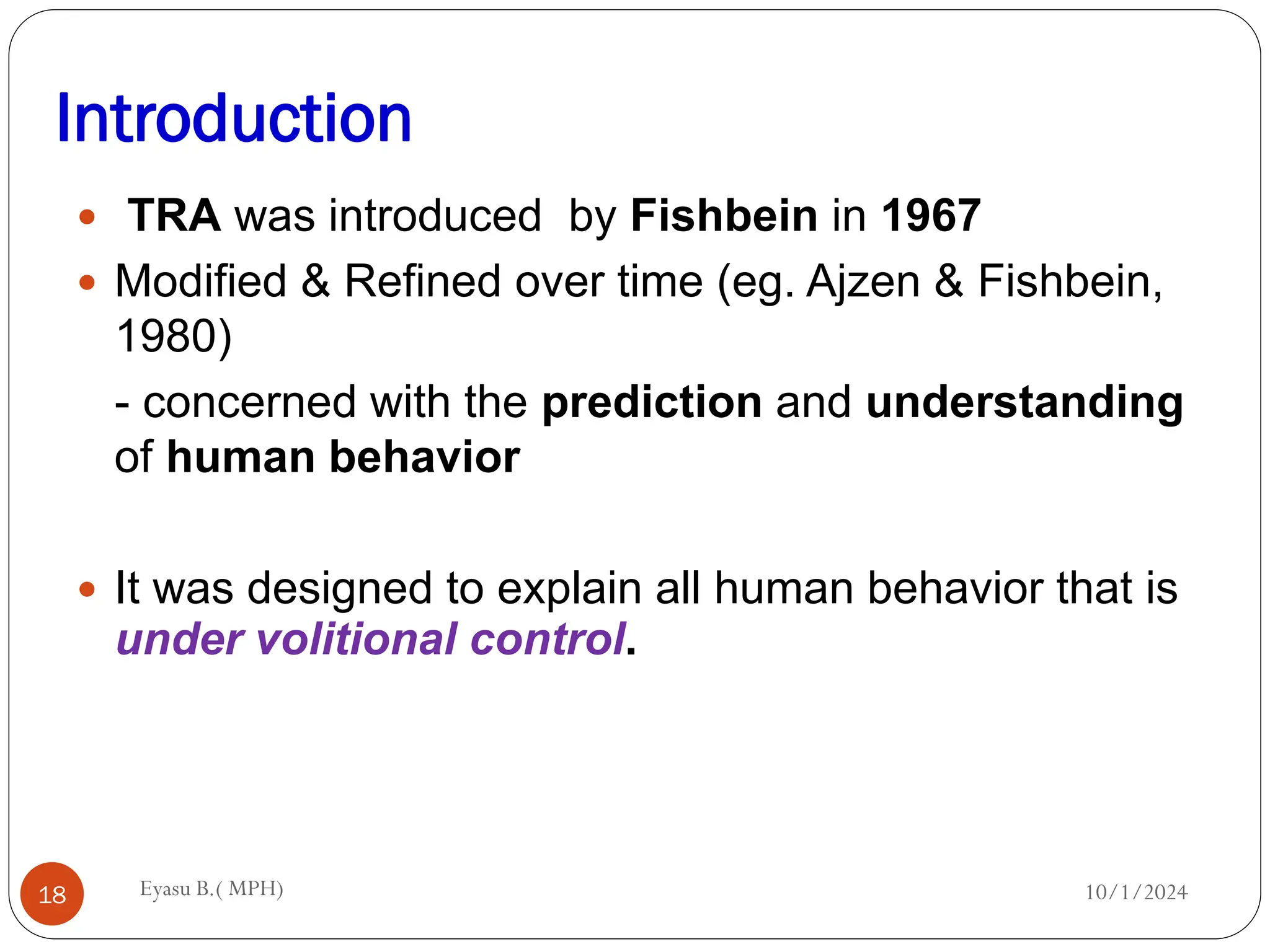 Introduction
10/1/2024
Eyasu B.( MPH)
18
 TRA was introduced by Fishbein in 1967
 Modified & Refined over time (eg. Ajzen & Fishbein,
1980)
- concerned with the prediction and understanding
of human behavior
 It was designed to explain all human behavior that is
under volitional control.
 