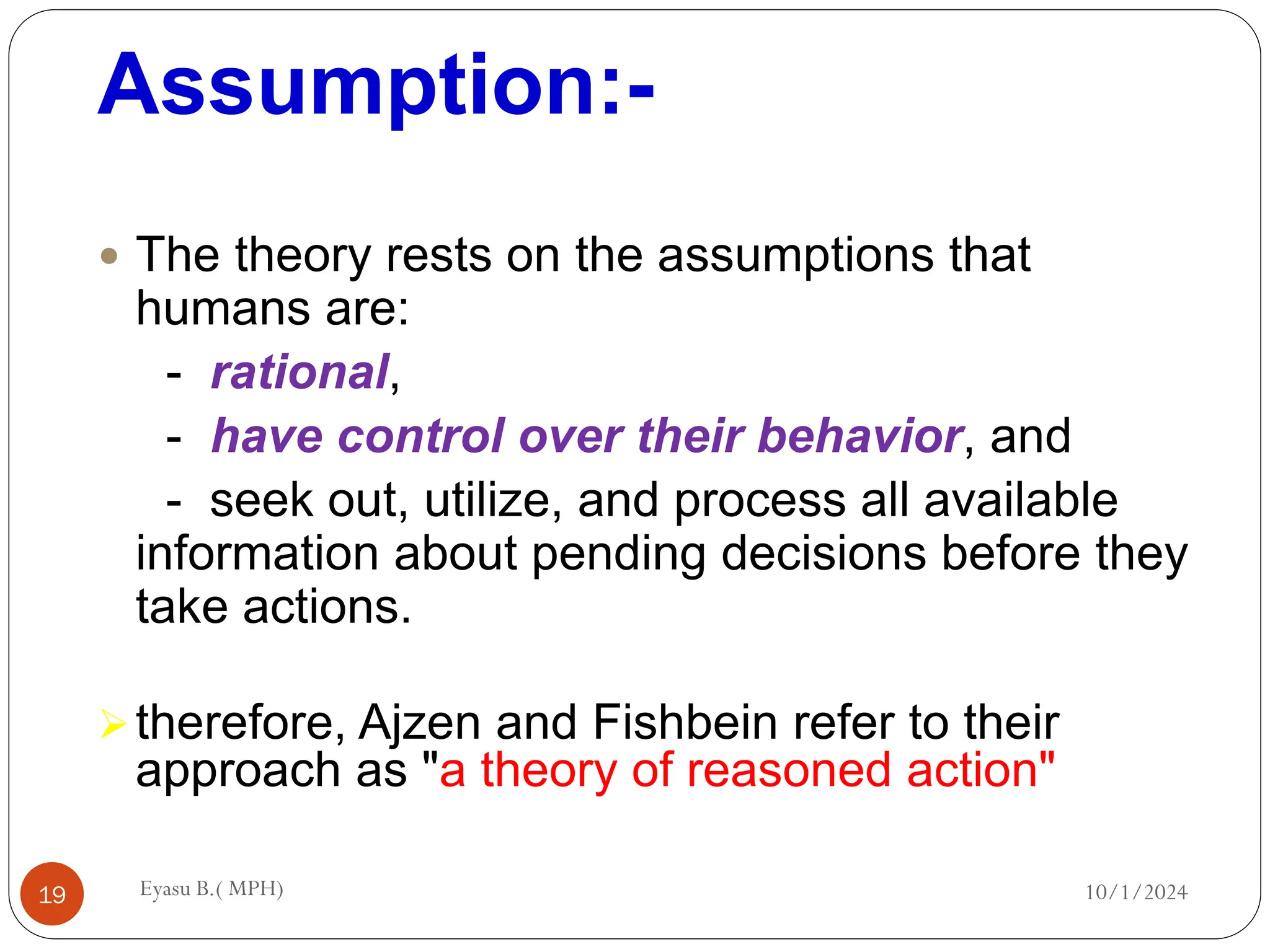 Assumption:-
10/1/2024
Eyasu B.( MPH)
19
 The theory rests on the assumptions that
humans are:
- rational,
- have control over their behavior, and
- seek out, utilize, and process all available
information about pending decisions before they
take actions.
therefore, Ajzen and Fishbein refer to their
approach as "a theory of reasoned action"
 