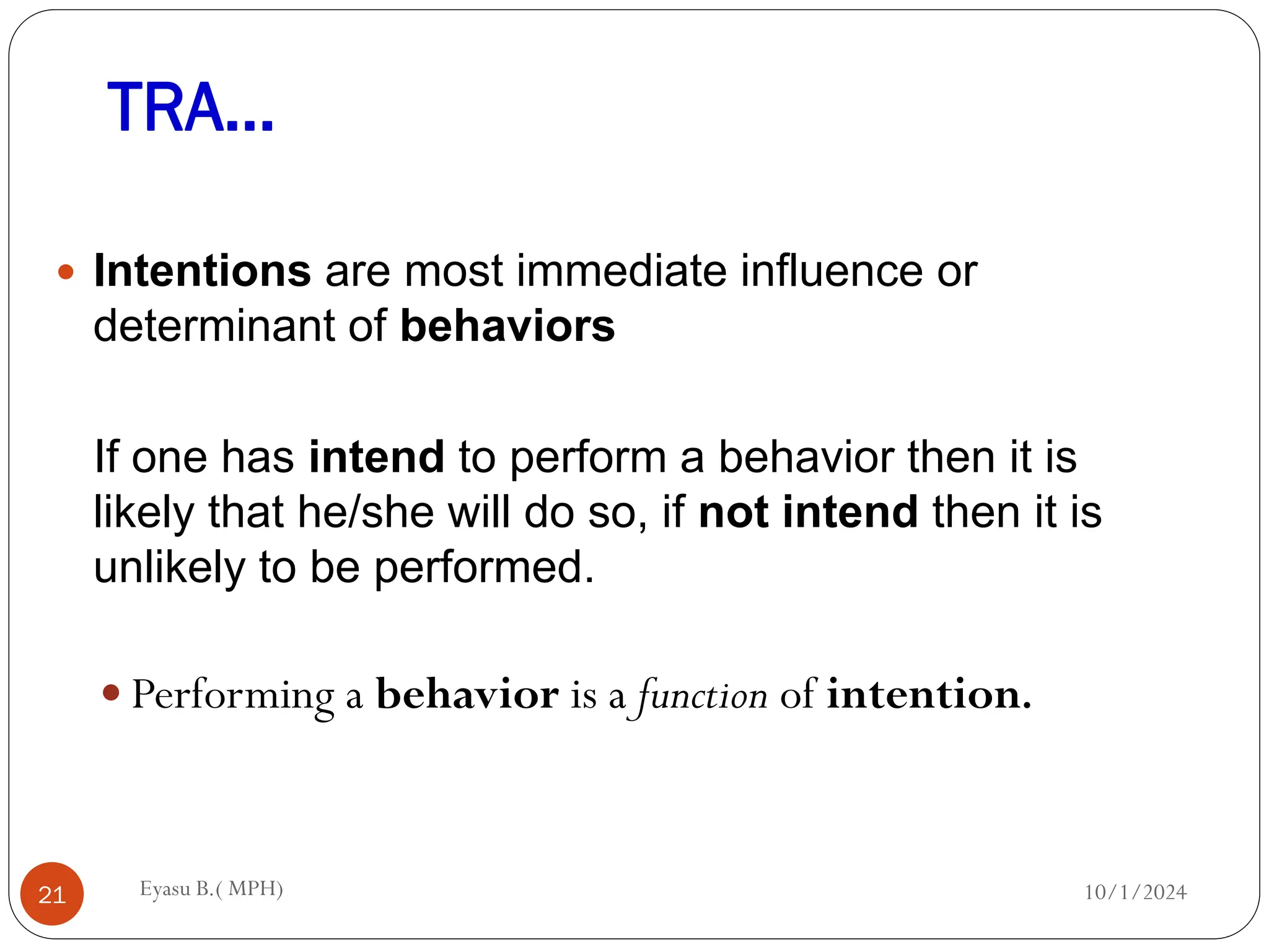 TRA…
10/1/2024
Eyasu B.( MPH)
21
 Intentions are most immediate influence or
determinant of behaviors
If one has intend to perform a behavior then it is
likely that he/she will do so, if not intend then it is
unlikely to be performed.
 Performing a behavior is a function of intention.
 