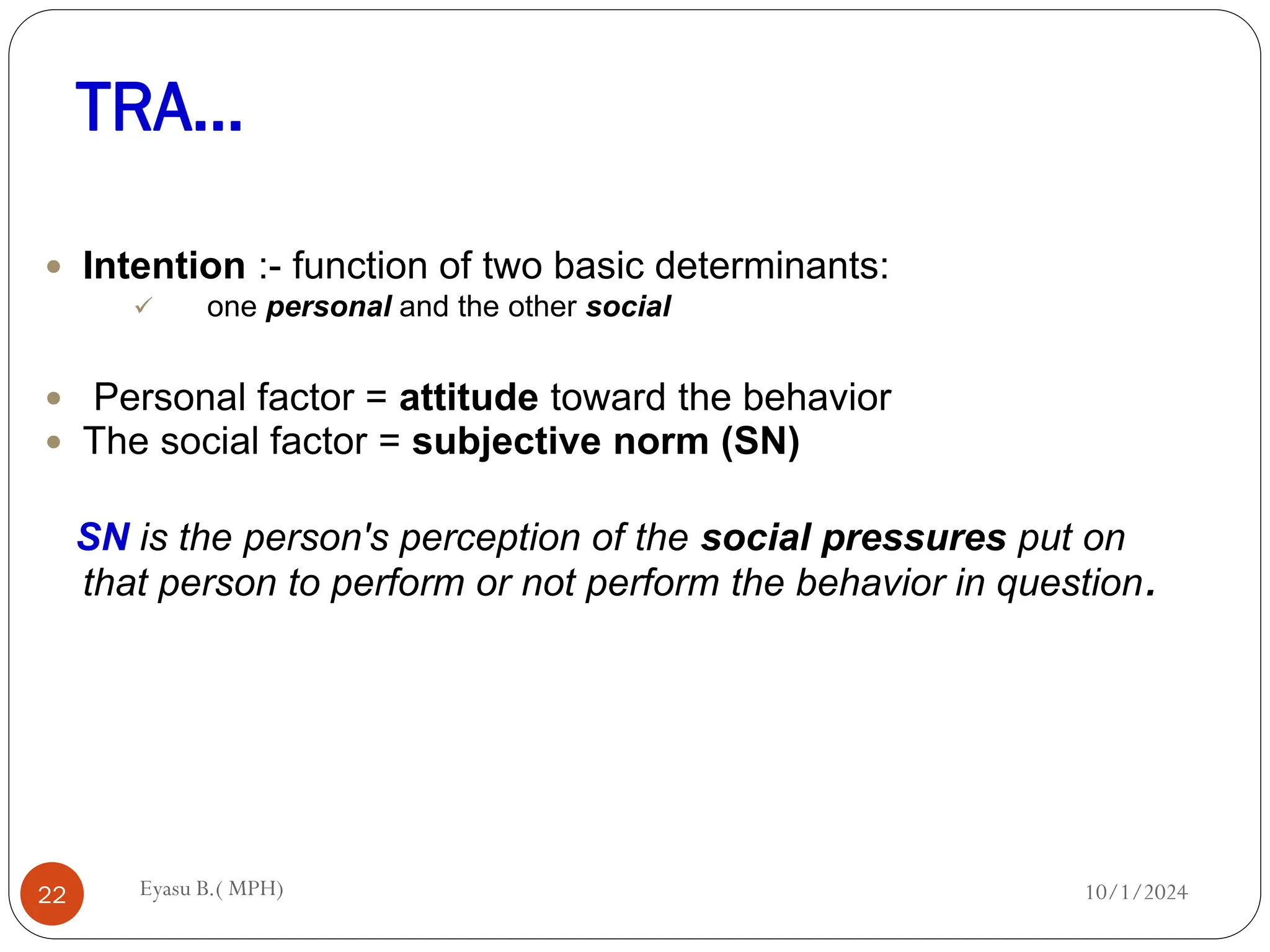 TRA…
10/1/2024
Eyasu B.( MPH)
22
 Intention :- function of two basic determinants:
 one personal and the other social
 Personal factor = attitude toward the behavior
 The social factor = subjective norm (SN)
SN is the person's perception of the social pressures put on
that person to perform or not perform the behavior in question.
 
