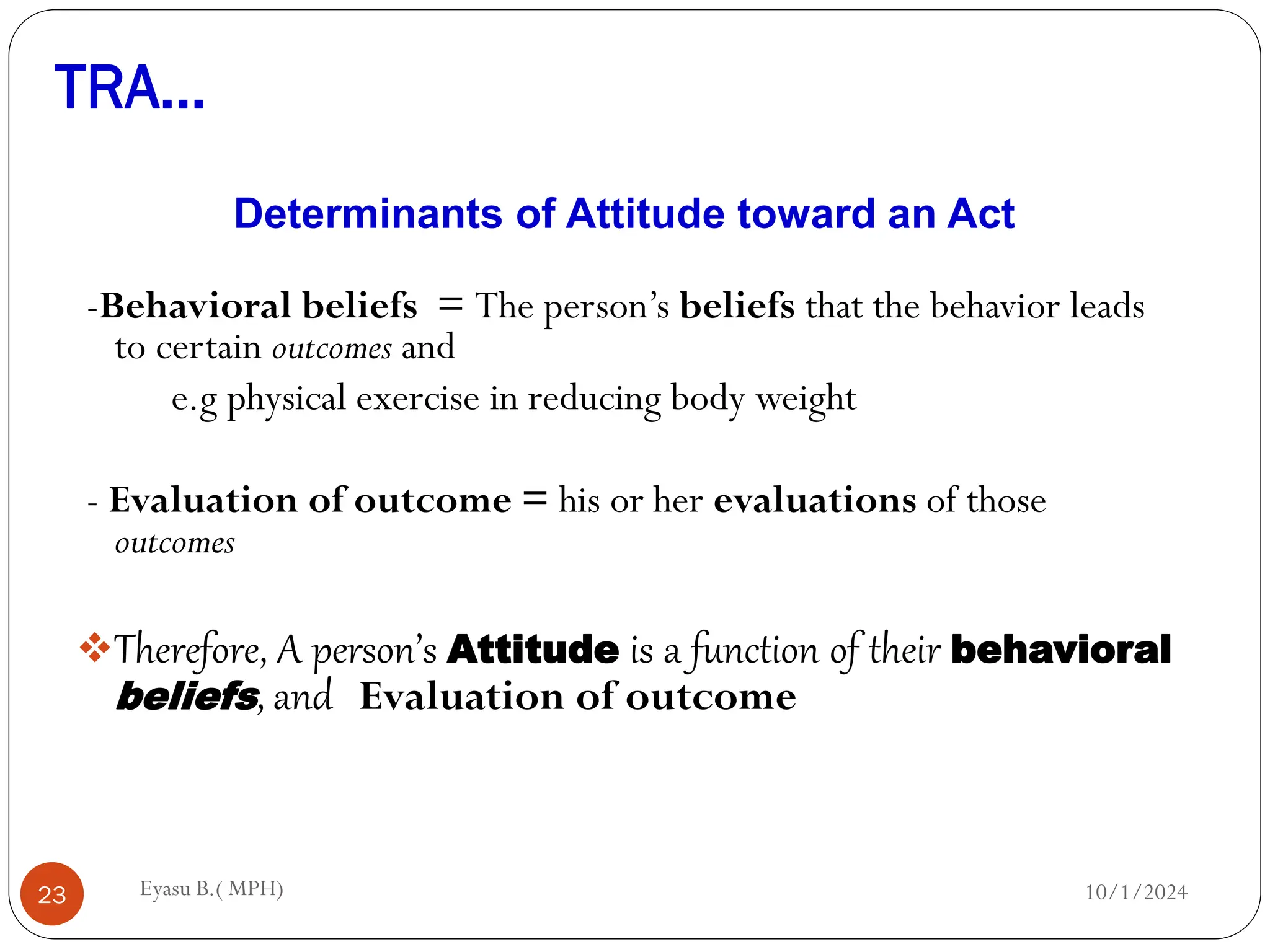 TRA…
10/1/2024
Eyasu B.( MPH)
23
Determinants of Attitude toward an Act
-Behavioral beliefs = The person’s beliefs that the behavior leads
to certain outcomes and
e.g physical exercise in reducing body weight
- Evaluation of outcome = his or her evaluations of those
outcomes
Therefore, A person’s Attitude is a function of their behavioral
beliefs, and Evaluation of outcome
 