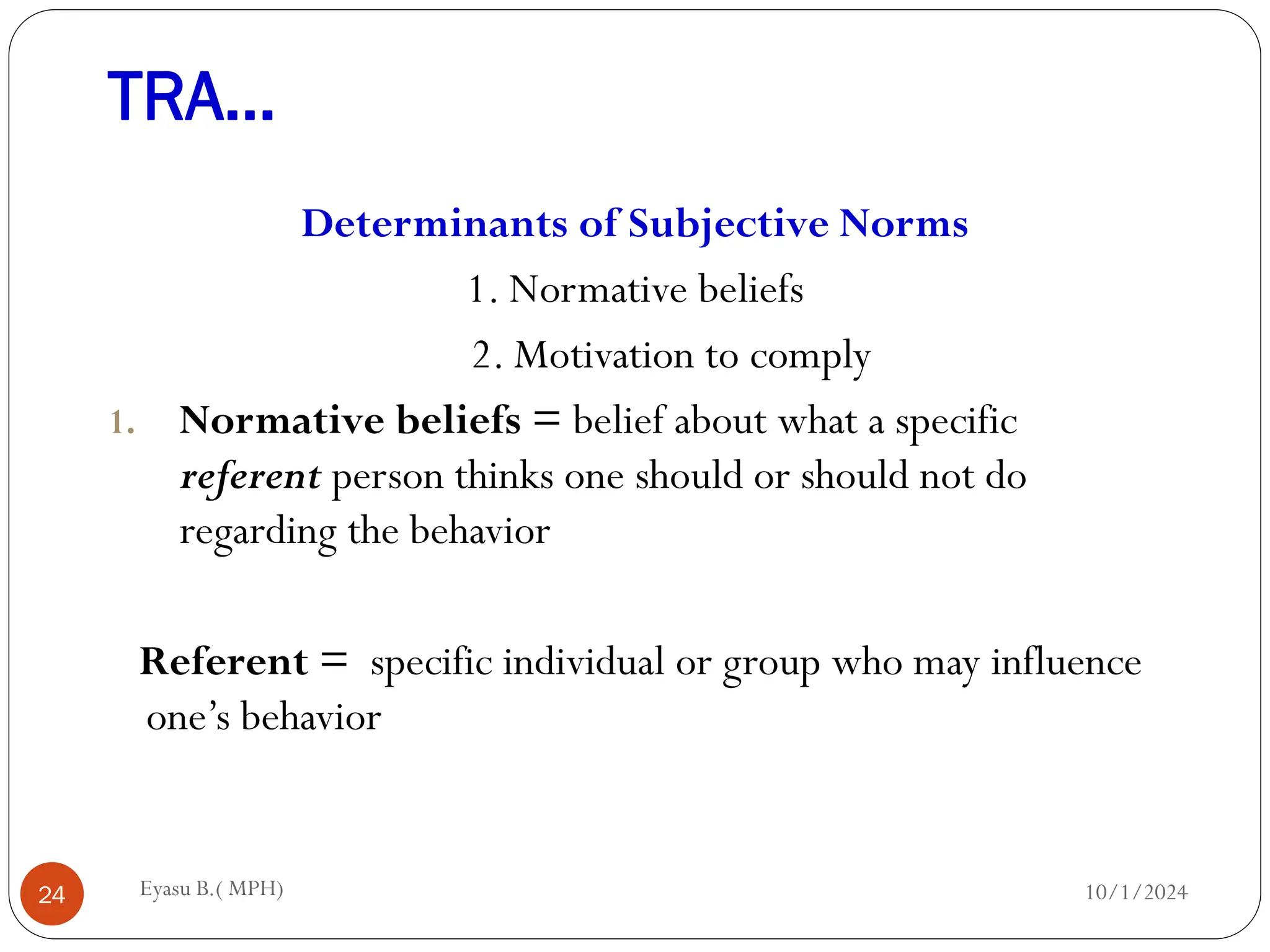 TRA…
10/1/2024
Eyasu B.( MPH)
24
Determinants of Subjective Norms
1. Normative beliefs
2. Motivation to comply
1. Normative beliefs = belief about what a specific
referent person thinks one should or should not do
regarding the behavior
Referent = specific individual or group who may influence
one’s behavior
 