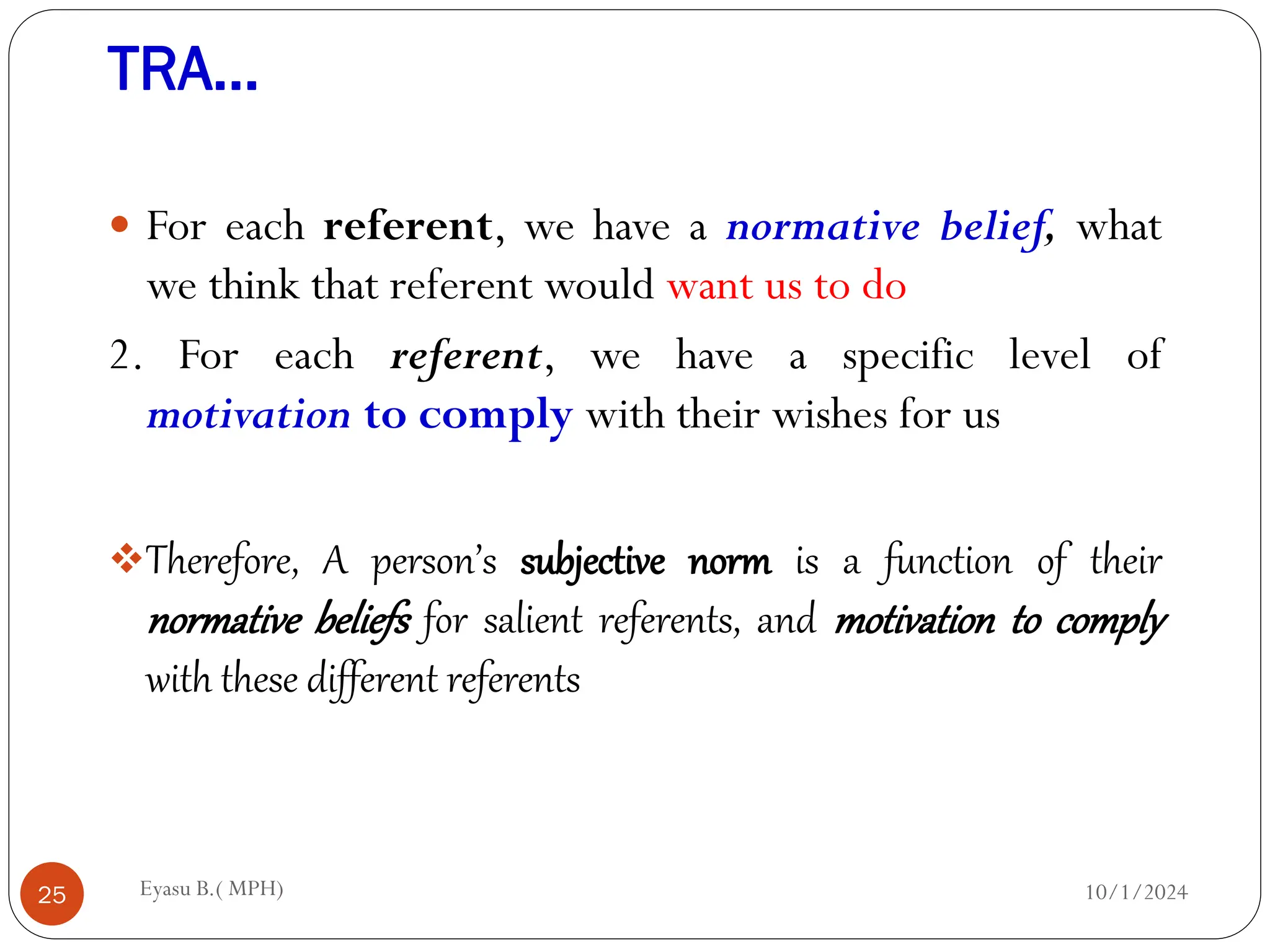 TRA…
10/1/2024
Eyasu B.( MPH)
25
 For each referent, we have a normative belief, what
we think that referent would want us to do
2. For each referent, we have a specific level of
motivation to comply with their wishes for us
Therefore, A person’s subjective norm is a function of their
normative beliefs for salient referents, and motivation to comply
with these different referents
 