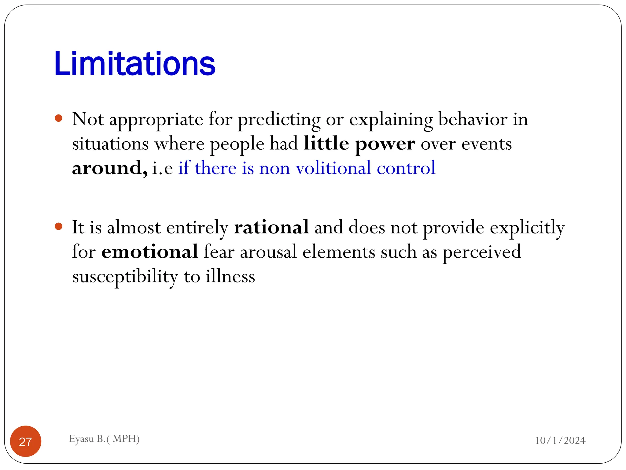 Limitations
10/1/2024
Eyasu B.( MPH)
27
 Not appropriate for predicting or explaining behavior in
situations where people had little power over events
around, i.e if there is non volitional control
 It is almost entirely rational and does not provide explicitly
for emotional fear arousal elements such as perceived
susceptibility to illness
 