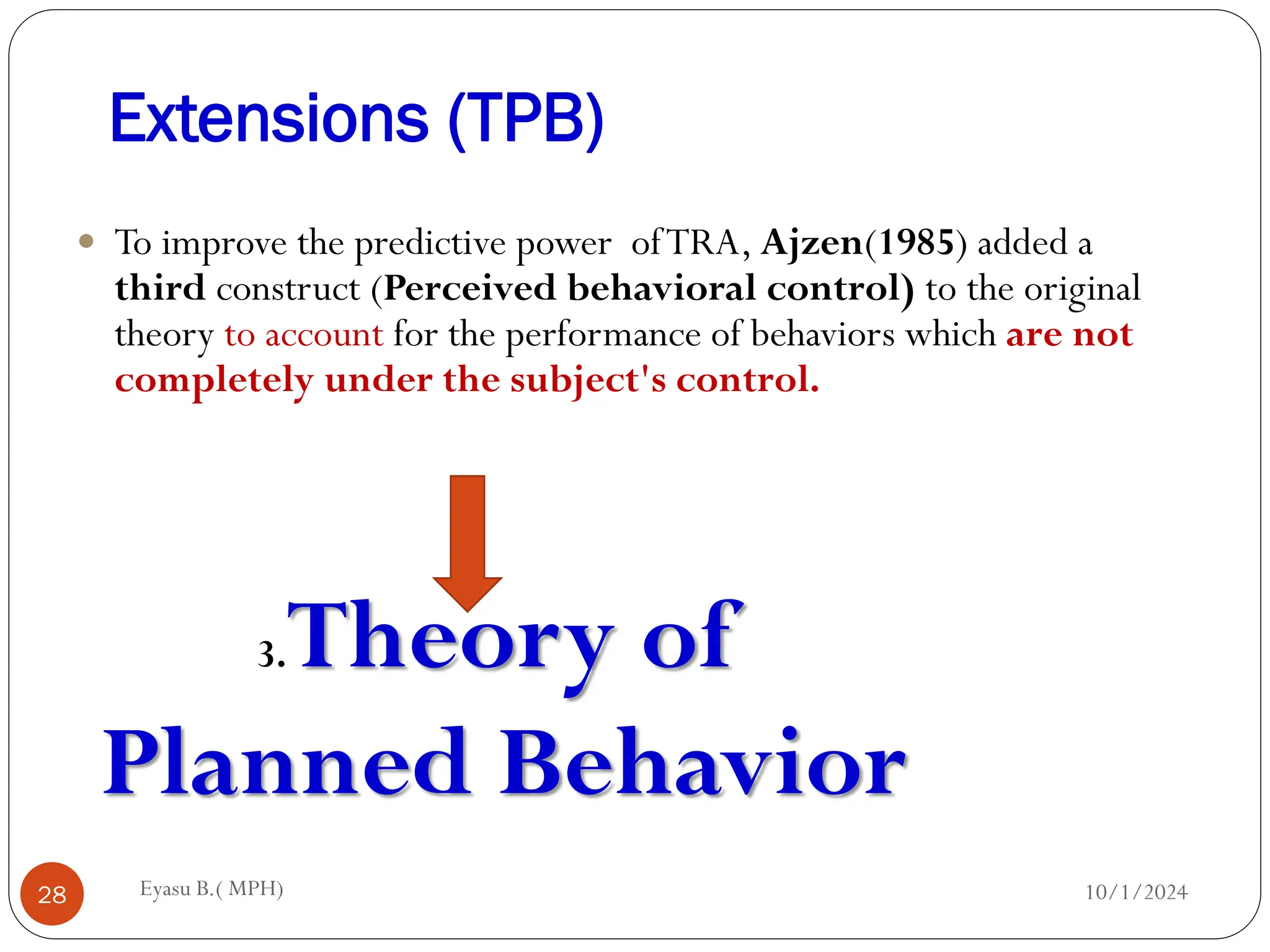 Extensions (TPB)
10/1/2024
Eyasu B.( MPH)
28
 To improve the predictive power ofTRA, Ajzen(1985) added a
third construct (Perceived behavioral control) to the original
theory to account for the performance of behaviors which are not
completely under the subject's control.
3.Theory of
Planned Behavior
 