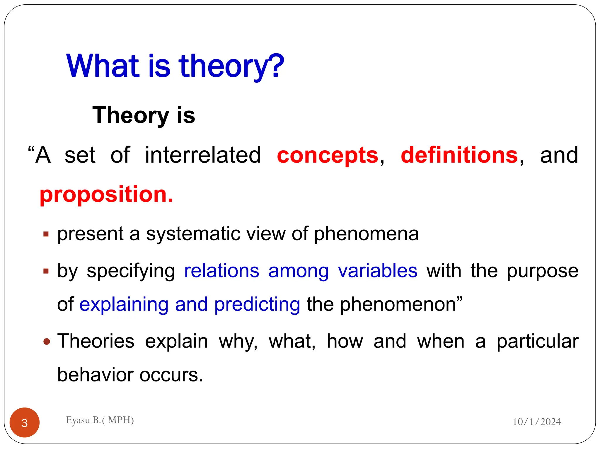 What is theory?
10/1/2024
Eyasu B.( MPH)
3
Theory is
“A set of interrelated concepts, definitions, and
proposition.
 present a systematic view of phenomena
 by specifying relations among variables with the purpose
of explaining and predicting the phenomenon”
 Theories explain why, what, how and when a particular
behavior occurs.
 