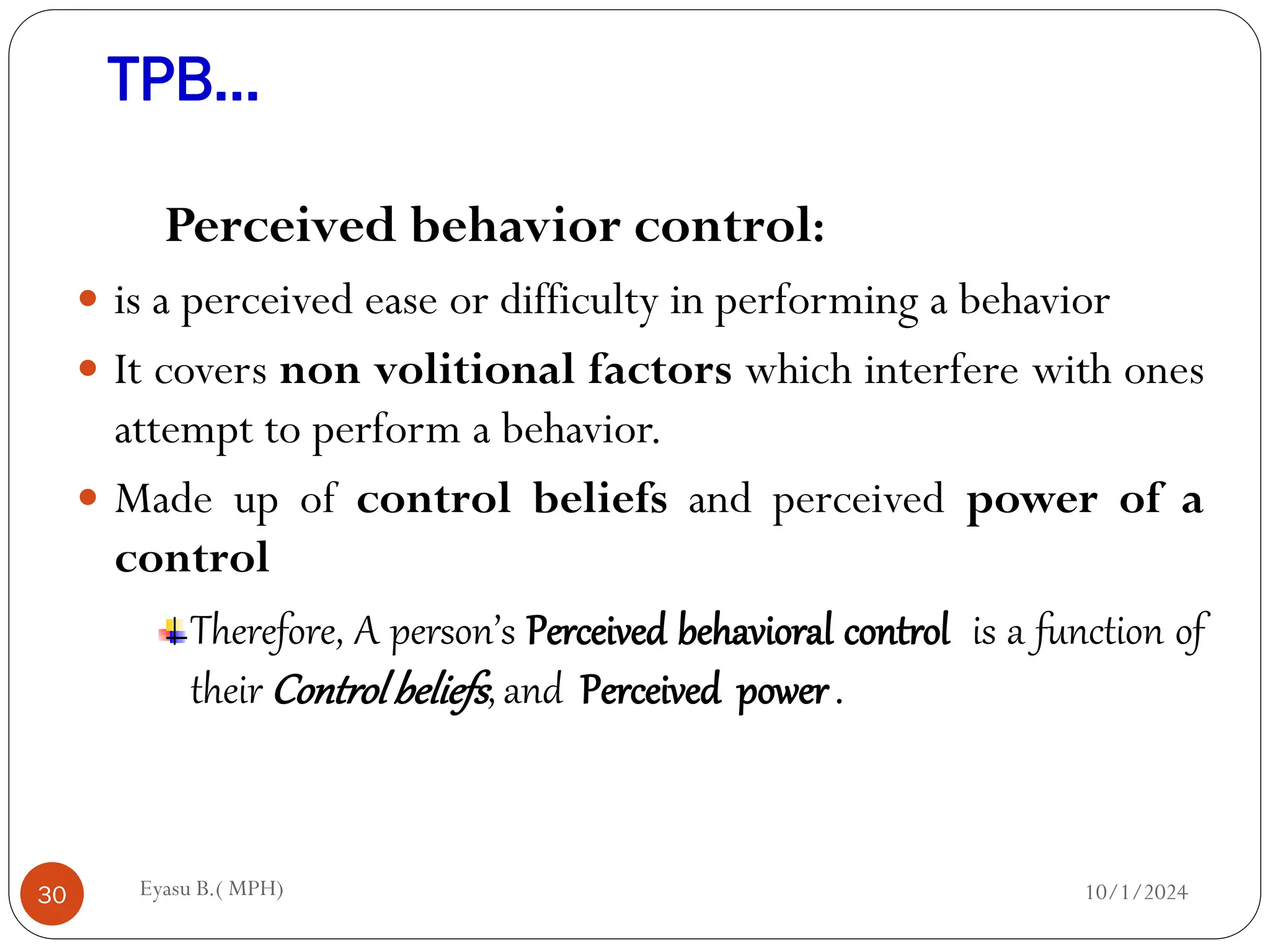TPB…
10/1/2024
Eyasu B.( MPH)
30
Perceived behavior control:
 is a perceived ease or difficulty in performing a behavior
 It covers non volitional factors which interfere with ones
attempt to perform a behavior.
 Made up of control beliefs and perceived power of a
control
Therefore, A person’s Perceived behavioral control is a function of
their Controlbeliefs, and Perceived power .
 