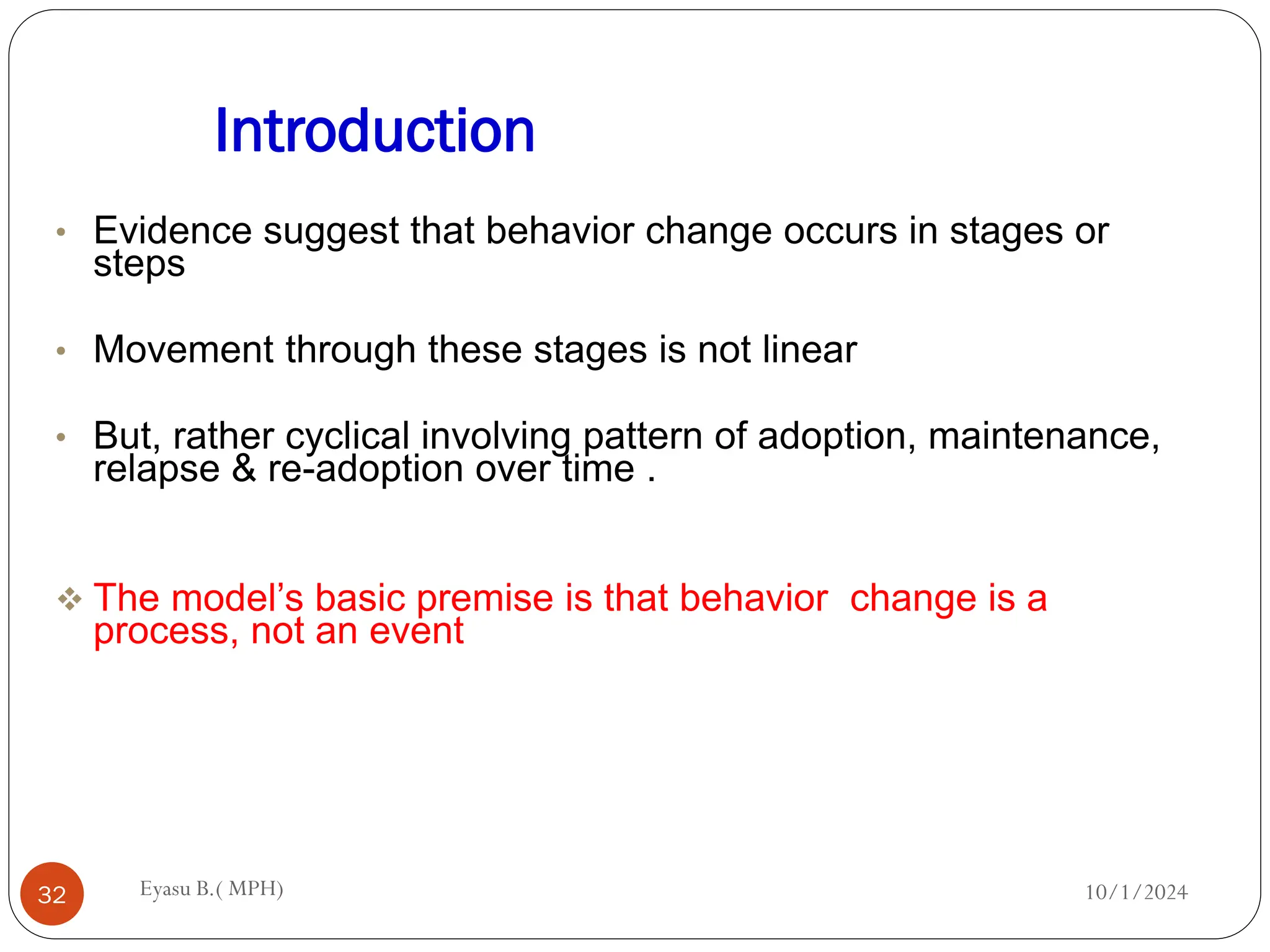 Introduction
10/1/2024
Eyasu B.( MPH)
32
• Evidence suggest that behavior change occurs in stages or
steps
• Movement through these stages is not linear
• But, rather cyclical involving pattern of adoption, maintenance,
relapse & re-adoption over time .
 The model’s basic premise is that behavior change is a
process, not an event
 