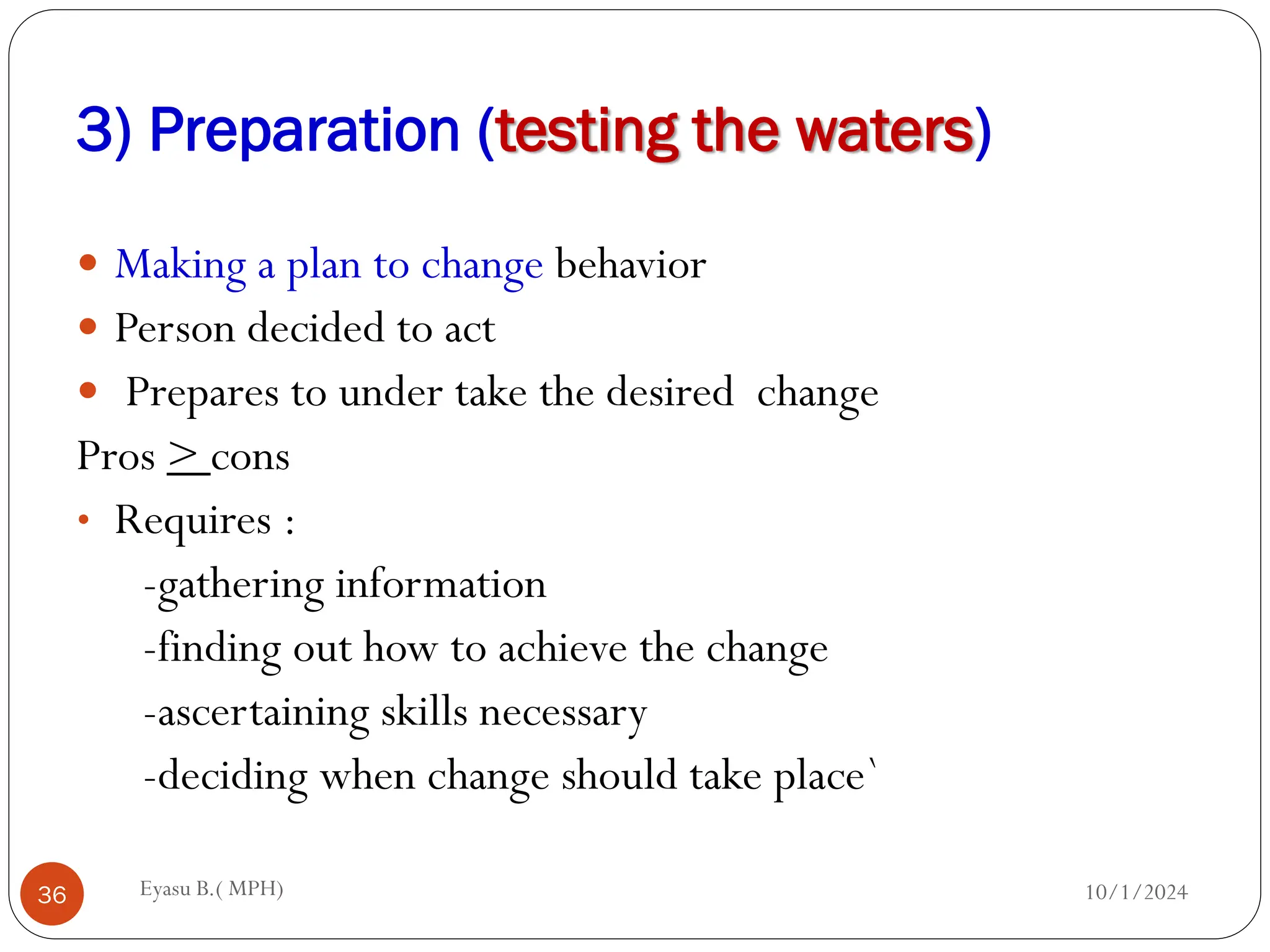3) Preparation (testing the waters)
10/1/2024
Eyasu B.( MPH)
36
 Making a plan to change behavior
 Person decided to act
 Prepares to under take the desired change
Pros > cons
• Requires :
-gathering information
-finding out how to achieve the change
-ascertaining skills necessary
-deciding when change should take place`
 