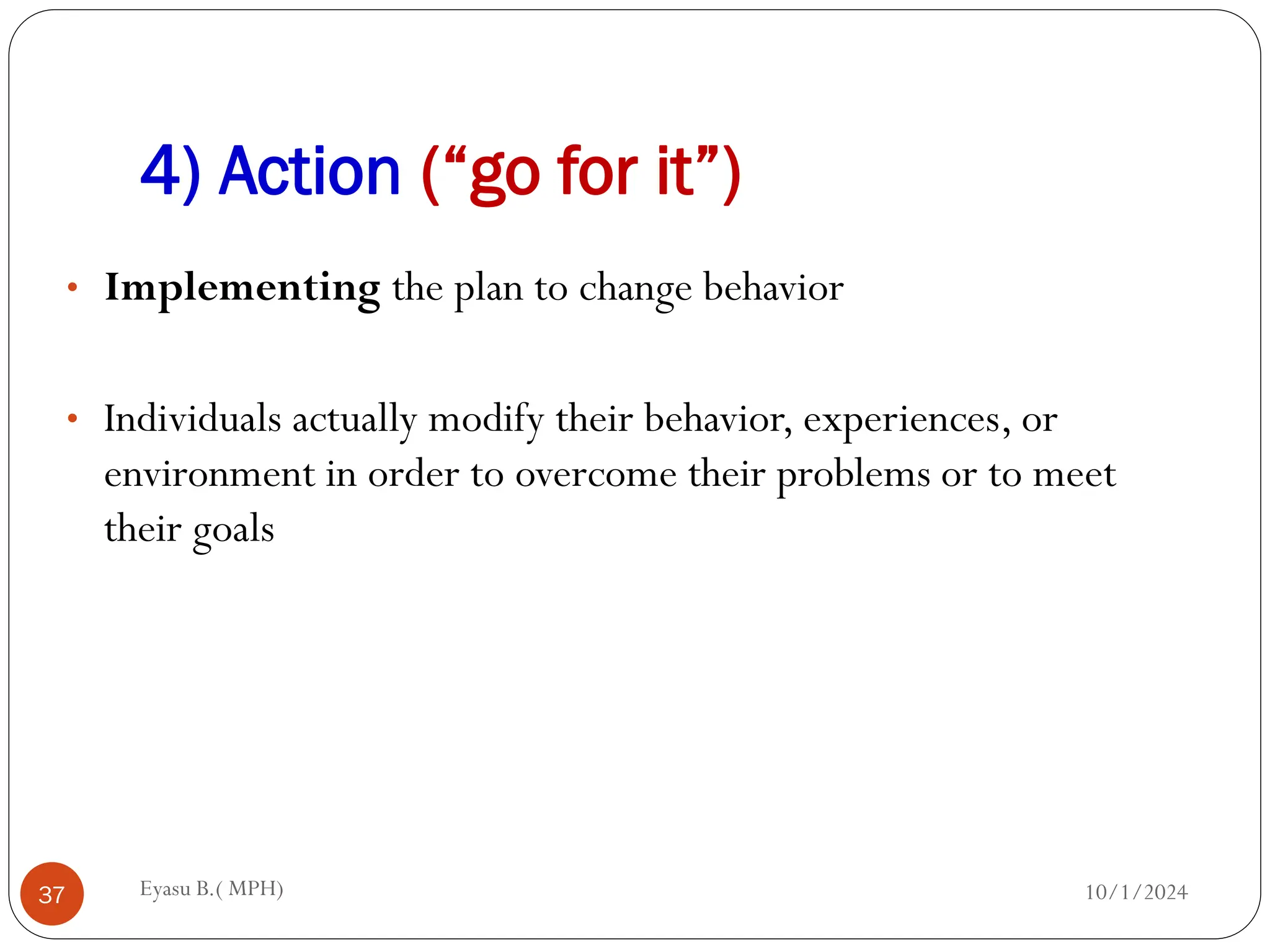 4) Action (“go for it”)
10/1/2024
Eyasu B.( MPH)
37
• Implementing the plan to change behavior
• Individuals actually modify their behavior, experiences, or
environment in order to overcome their problems or to meet
their goals
 