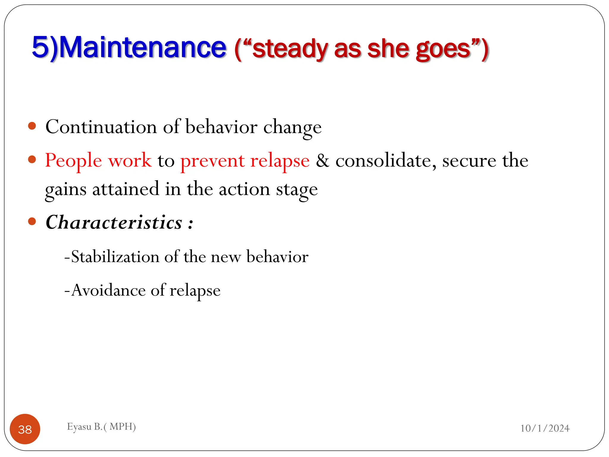 5)Maintenance (“steady as she goes”)
10/1/2024
Eyasu B.( MPH)
38
 Continuation of behavior change
 People work to prevent relapse & consolidate, secure the
gains attained in the action stage
 Characteristics :
-Stabilization of the new behavior
-Avoidance of relapse
 