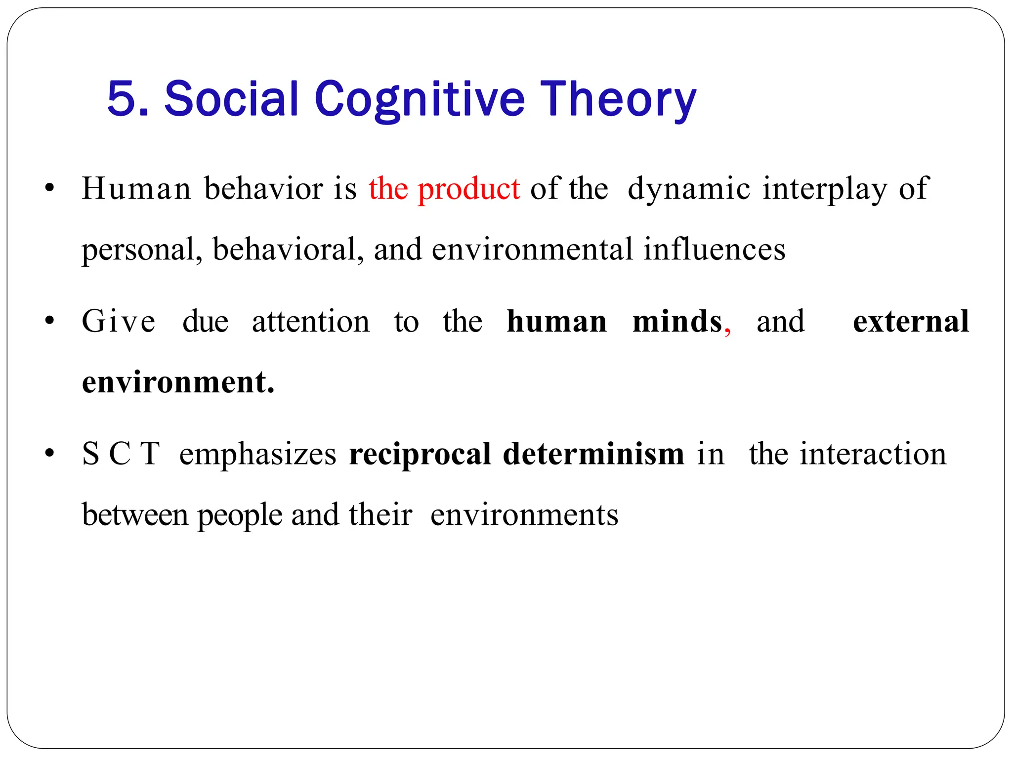 5. Social Cognitive Theory
• Human behavior is the product of the dynamic interplay of
personal, behavioral, and environmental influences
• Give due attention to the human minds, and external
environment.
• S C T emphasizes reciprocal determinism in the interaction
between people and their environments
 