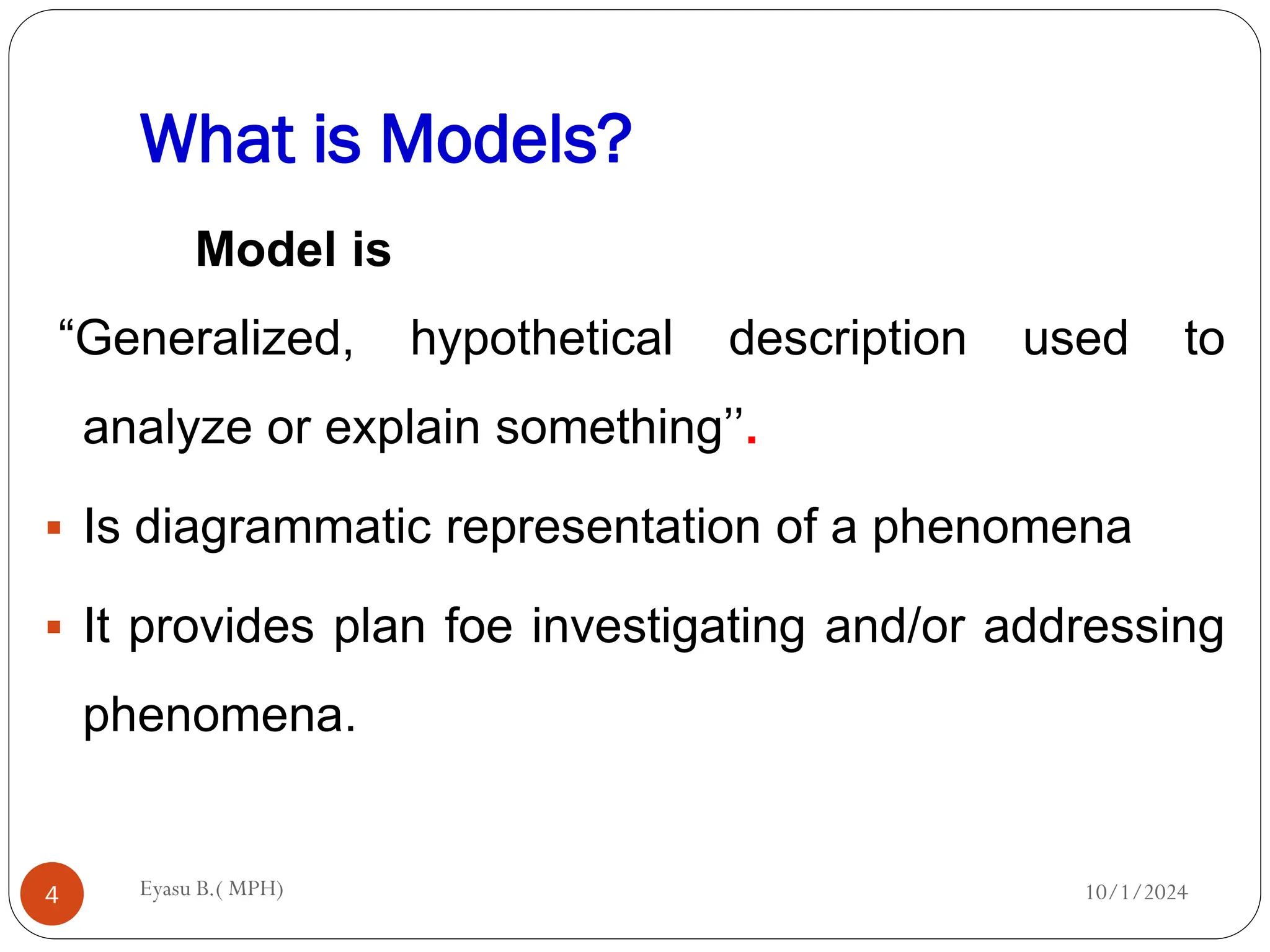 What is Models?
10/1/2024
Eyasu B.( MPH)
4
Model is
“Generalized, hypothetical description used to
analyze or explain something’’.
 Is diagrammatic representation of a phenomena
 It provides plan foe investigating and/or addressing
phenomena.
 