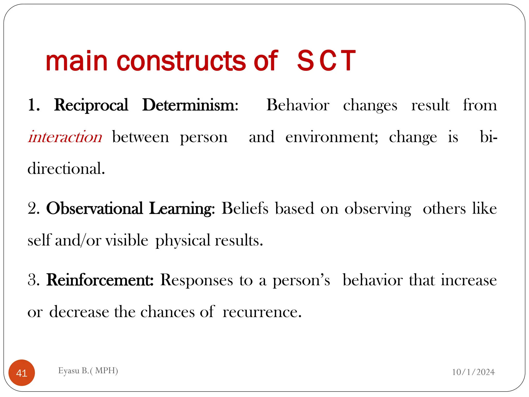 main constructs of S C T
10/1/2024
Eyasu B.( MPH)
41
1. Reciprocal Determinism: Behavior changes result from
interaction between person and environment; change is bi-
directional.
2. Observational Learning: Beliefs based on observing others like
self and/or visible physical results.
3. Reinforcement: Responses to a person’s behavior that increase
or decrease the chances of recurrence.
 