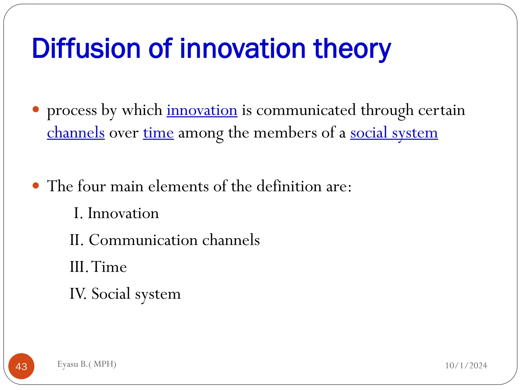 Diffusion of innovation theory
10/1/2024
Eyasu B.( MPH)
43
 process by which innovation is communicated through certain
channels over time among the members of a social system
 The four main elements of the definition are:
I. Innovation
II. Communication channels
III.Time
IV. Social system
 
