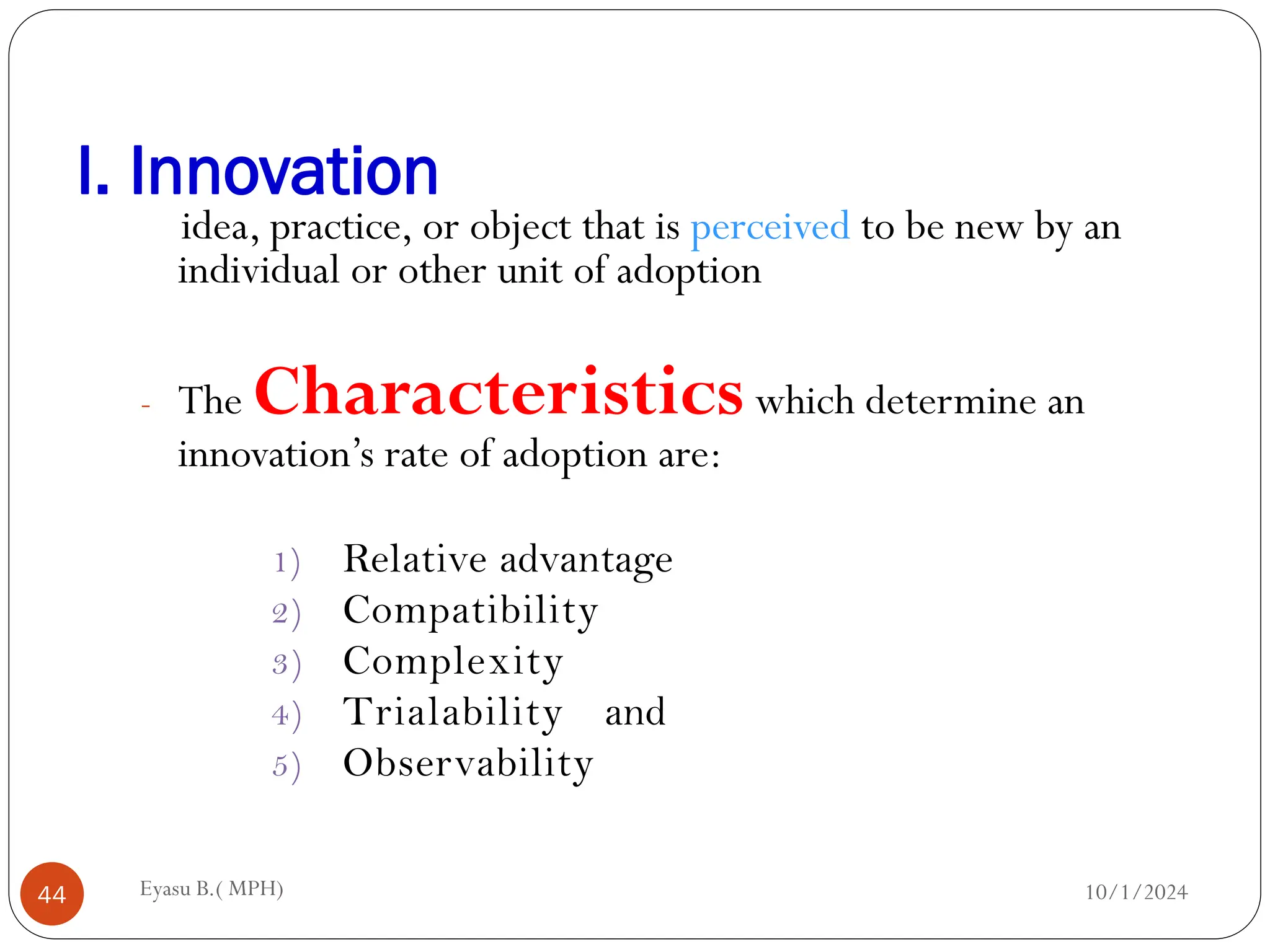 I. Innovation
10/1/2024
Eyasu B.( MPH)
44
idea, practice, or object that is perceived to be new by an
individual or other unit of adoption
- The Characteristicswhich determine an
innovation’s rate of adoption are:
1) Relative advantage
2) Compatibility
3) Complexity
4) Trialability and
5) Observability
 