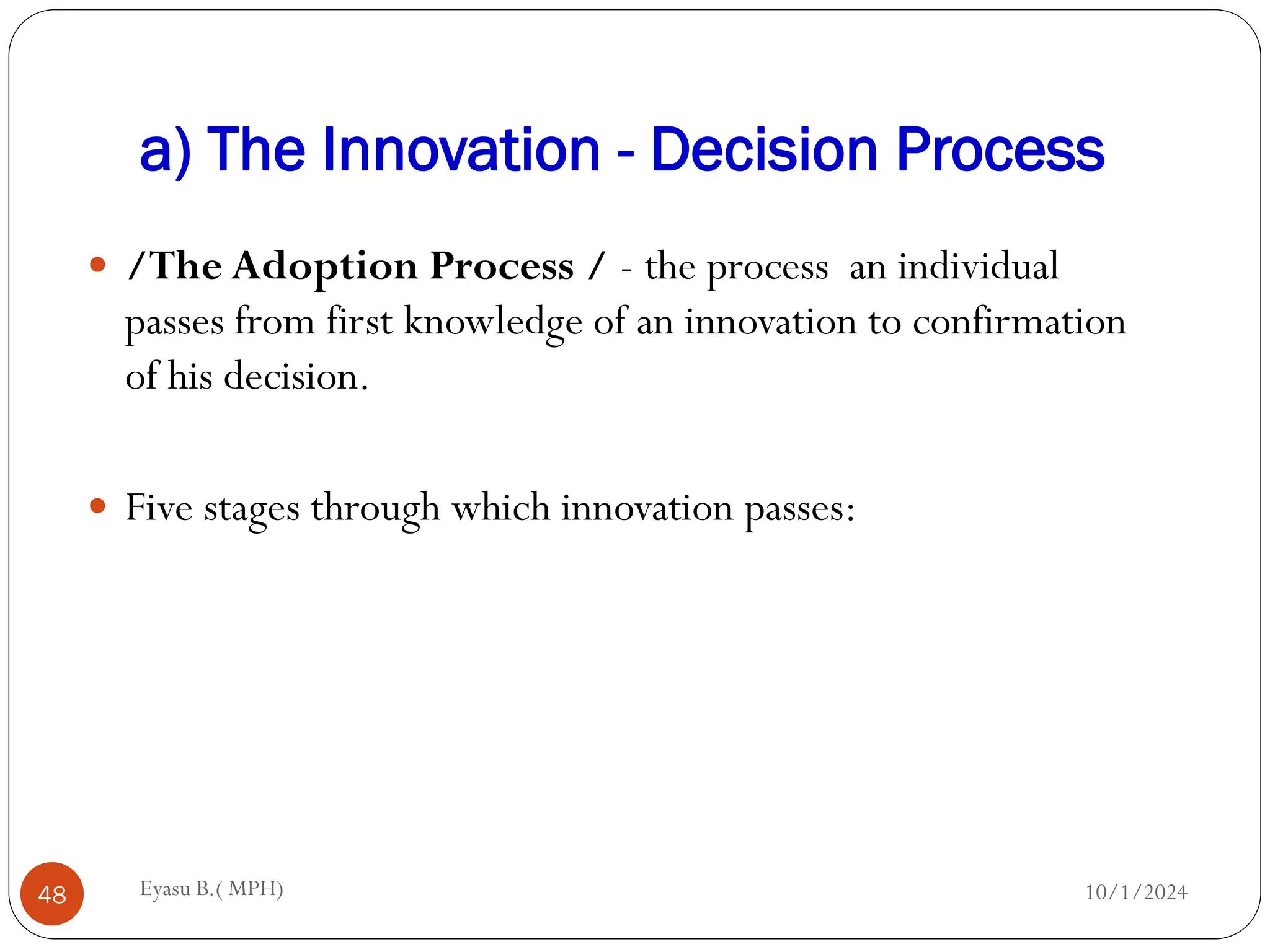 a) The Innovation - Decision Process
10/1/2024
Eyasu B.( MPH)
48
 /The Adoption Process / - the process an individual
passes from first knowledge of an innovation to confirmation
of his decision.
 Five stages through which innovation passes:
 