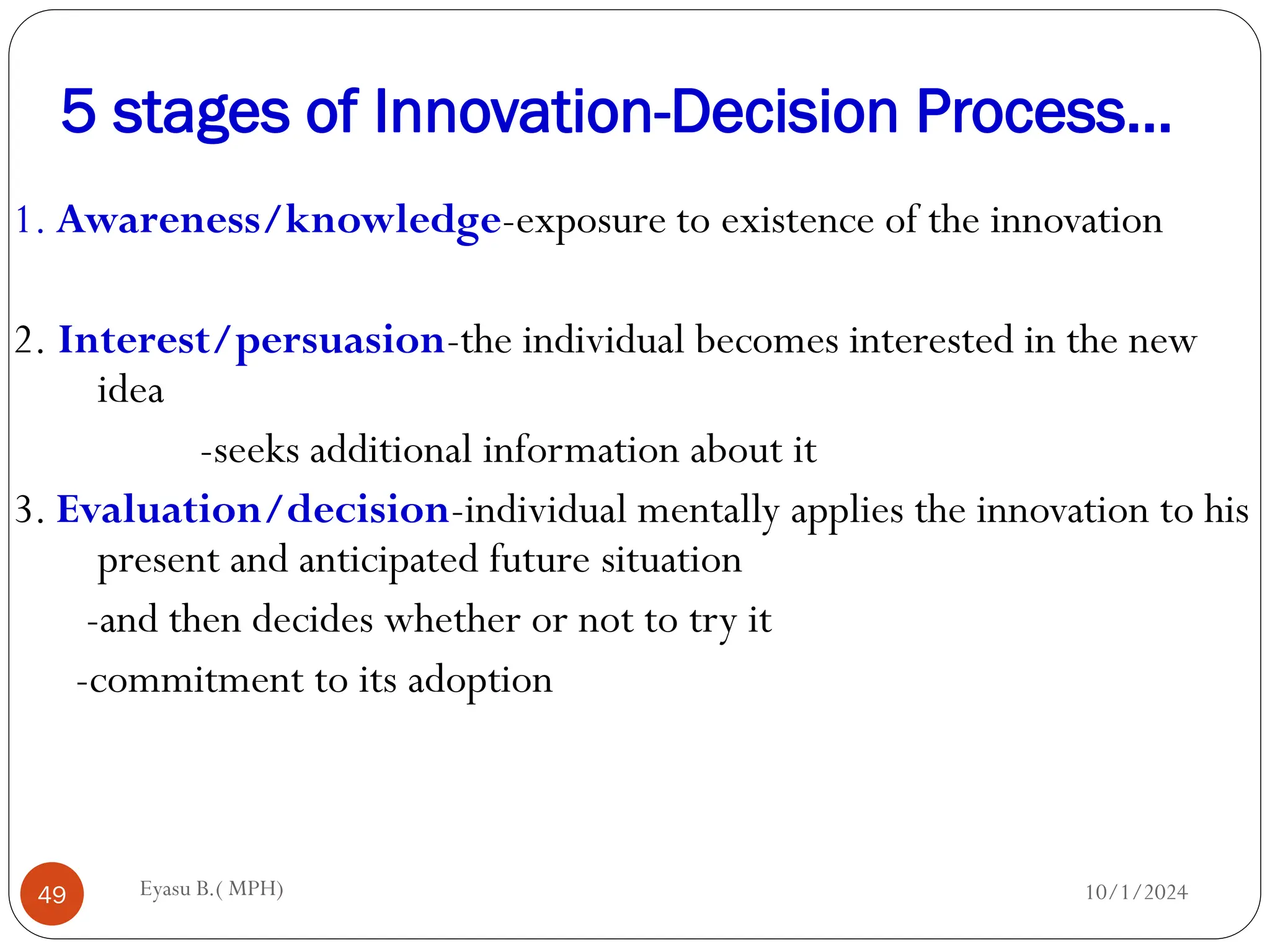 5 stages of Innovation-Decision Process…
10/1/2024
Eyasu B.( MPH)
49
1. Awareness/knowledge-exposure to existence of the innovation
2. Interest/persuasion-the individual becomes interested in the new
idea
-seeks additional information about it
3. Evaluation/decision-individual mentally applies the innovation to his
present and anticipated future situation
-and then decides whether or not to try it
-commitment to its adoption
 