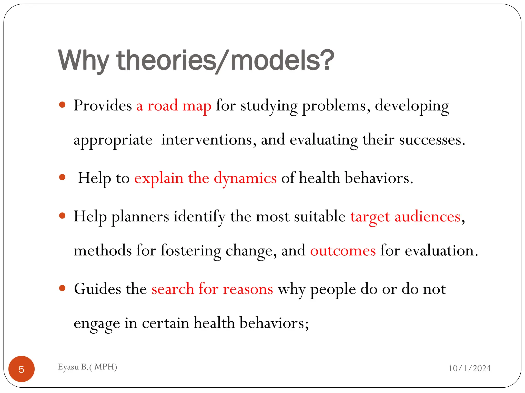 Why theories/models?
10/1/2024
Eyasu B.( MPH)
5
 Provides a road map for studying problems, developing
appropriate interventions, and evaluating their successes.
 Help to explain the dynamics of health behaviors.
 Help planners identify the most suitable target audiences,
methods for fostering change, and outcomes for evaluation.
 Guides the search for reasons why people do or do not
engage in certain health behaviors;
 