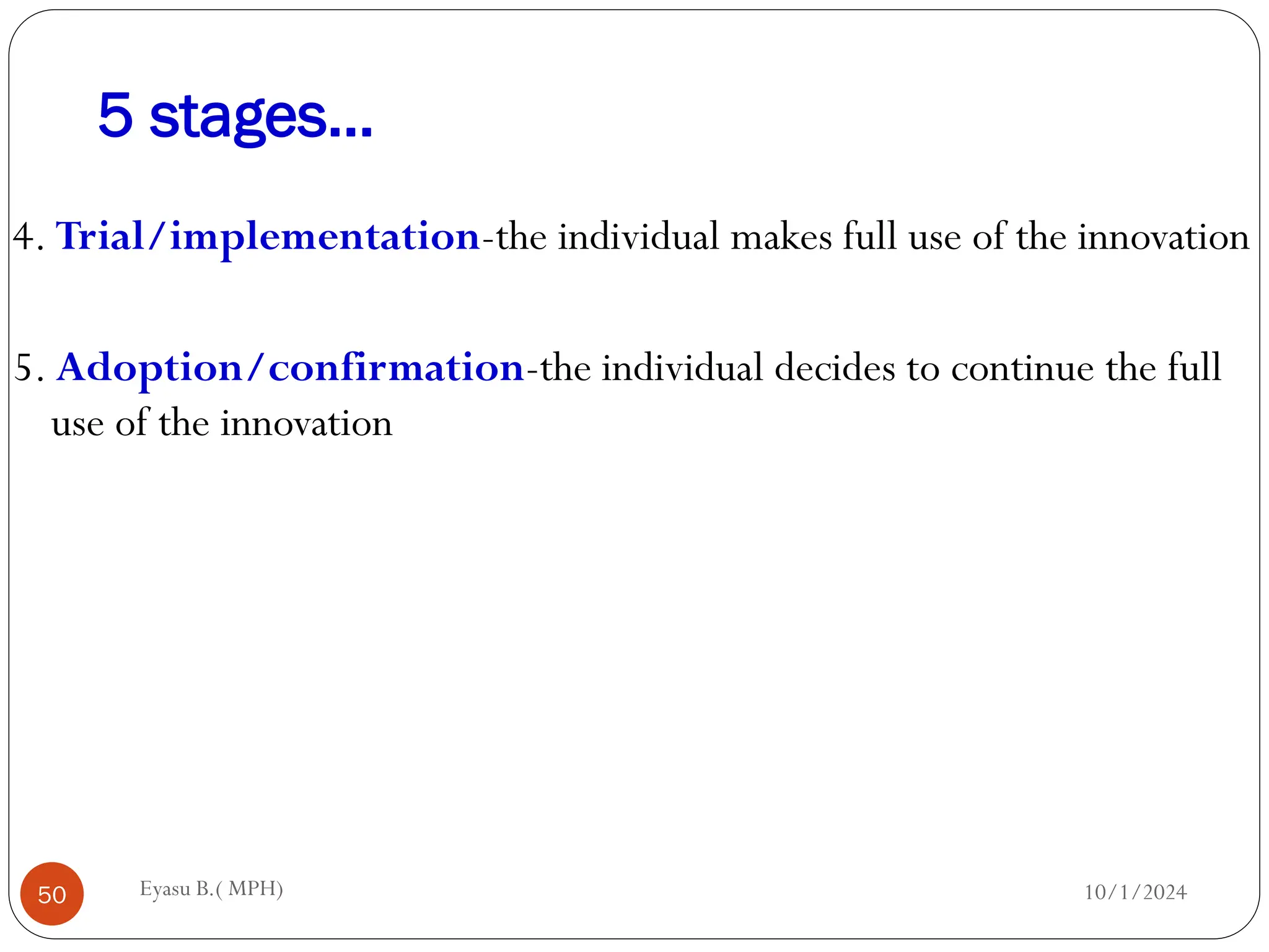 5 stages…
10/1/2024
Eyasu B.( MPH)
50
4. Trial/implementation-the individual makes full use of the innovation
5. Adoption/confirmation-the individual decides to continue the full
use of the innovation
 