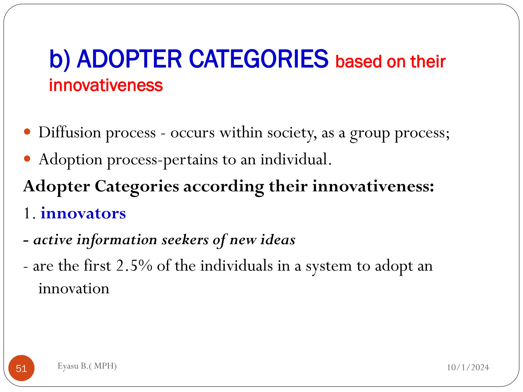 b) ADOPTER CATEGORIES based on their
innovativeness
10/1/2024
Eyasu B.( MPH)
51
 Diffusion process - occurs within society, as a group process;
 Adoption process-pertains to an individual.
Adopter Categories according their innovativeness:
1. innovators
- active information seekers of new ideas
- are the first 2.5% of the individuals in a system to adopt an
innovation
 