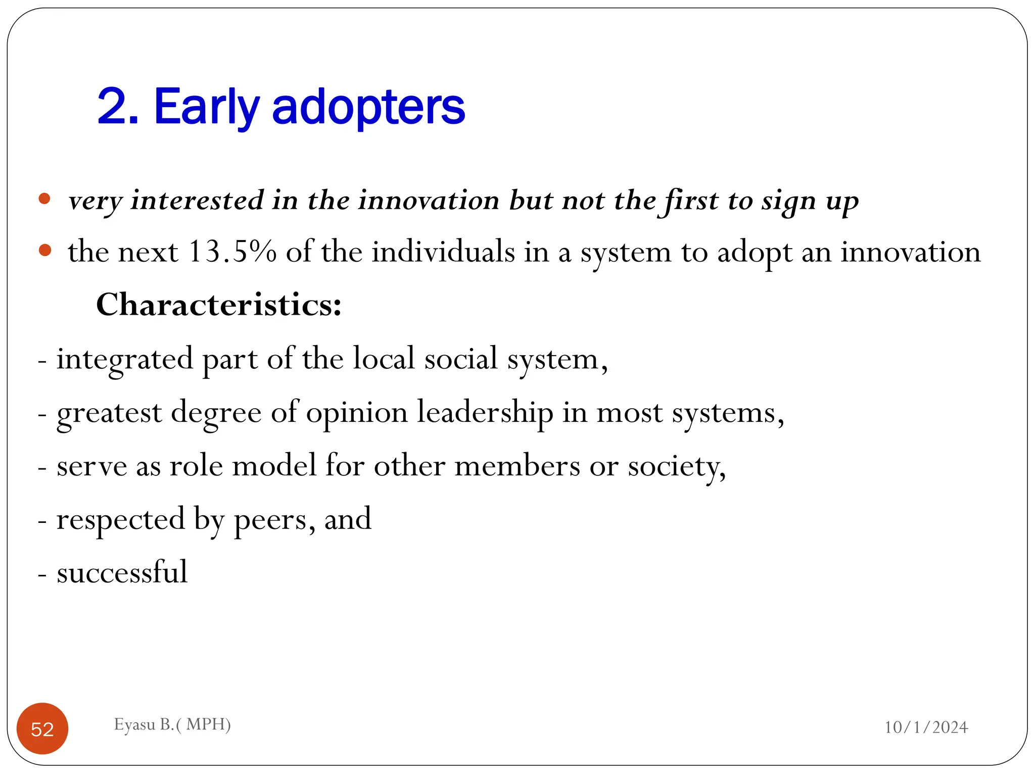 2. Early adopters
10/1/2024
Eyasu B.( MPH)
52
 very interested in the innovation but not the first to sign up
 the next 13.5% of the individuals in a system to adopt an innovation
Characteristics:
- integrated part of the local social system,
- greatest degree of opinion leadership in most systems,
- serve as role model for other members or society,
- respected by peers, and
- successful
 